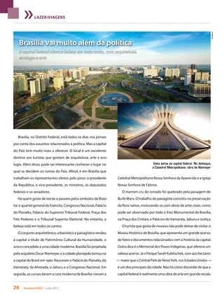 26 Acontece apas • junho 2013
Brasília vai muito além da política
A capital federal oferece beleza em todo canto, com arquitetura,
ecologia e arte
LAZER/VIAGENS
Catedral Metropolitana Nossa Senhora da Aparecida e a Igreja
Nossa Senhora de Fátima.
O marrom cru do cerrado foi quebrado pela paisagem de
Burle Marx. O trabalho do paisagista consistiu na preservação
da flora nativa, misturando-as com obras de artes reais, como
pode ser observado por todo o Eixo Monumental de Brasília,
na Praça dos Cristais, e Palácios do Itamaraty, Jaburu e Justiça.
O turista que gosta de museus não pode deixar de visitar o
Museu Histórico de Brasília, que apresenta um grande acervo
de fotos e documentos relacionados com a história da capital.
Outra dica é o Memorial dos Povos Indígenas, que oferece um
valioso acervo. Já o Parque Sarah Kubitschek, com 420 hectares
— maior que o Central Park de NovaYork, nos Estados Unidos —
é um dos principais da cidade. Não há como discordar de que a
capital federal é realmente uma obra de arte em grande escala.
Vista aérea da capital federal. No destaque,
a Catedral Metropolitana: obra de Niemeyer
Brasília, no Distrito Federal, está todos os dias nos jornais
por conta dos assuntos relacionados à política. Mas a capital
do País tem muito mais a oferecer. O local é um excelente
destino aos turistas que gostam de arquitetura, arte e eco-
logia. Além disso, pode ser interessante conhecer o lugar no
qual se decidem os rumos do País. Afinal, é em Brasília que
trabalham os representantes eleitos pelo povo: o presidente
da República, o vice-presidente, os ministros, os deputados
federais e os senadores.
Há quem goste de iniciar o passeio pelos símbolos de Brasí-
lia: o quartel general do Exército, Congresso Nacional, Palácio
do Planalto, Palácio do Supremo Tribunal Federal, Praça dos
Três Poderes e o Tribunal Superior Eleitoral. No entanto, a
beleza está em todos os cantos.
O conjunto arquitetônico, urbanístico e paisagístico rendeu
à capital o título de Patrimônio Cultural da Humanidade, o
único concedido a uma cidade moderna. Brasília foi projetada
pelo arquiteto Oscar Niemeyer, e a cidade planejada tornou-se
a capital do Brasil em 1960. Nasceram o Palácio do Planalto, do
Itamaraty, da Alvorada, o Jaburu e o Congresso Nacional. Em
seguida, as curvas deram a cara moderna de Brasília: vieram a
Divulgação
 