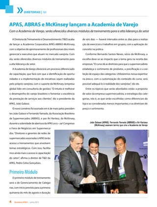 4 Acontece apas • junho 2013
diretorias | T&D
APAS, ABRAS e McKinsey lançam a Academia deVarejo
Com a Academia de Varejo, serão oferecidos diversos módulos de treinamento para a alta liderança do setor
A Diretoria deTreinamento e Desenvolvimento (T&D) acaba
de lançar a Academia Corporativa APAS-ABRAS-McKinsey,
com o objetivo de aprimoramento de profissionais dos níveis
gerencial e executivo que atuam no mercado varejista. Com
ela, serão oferecidos diversos módulos de treinamento para
a alta liderança do setor.
A Academia deVarejo oferecerá um processo diferenciado
de capacitação, que fará com que a identificação de oportu-
nidades e a implementação de iniciativas sejam realizadas
pelo próprio varejista, com o suporte da McKinsey (empresa
global líder em consultoria de gestão). “O intuito é melhorar
o desempenho do varejo brasileiro e fomentar a excelência
da prestação de serviços aos clientes”, diz o presidente da
APAS, João Galassi.
O novo convênio foi assinado em 6 de maio pelos presiden-
tes João Galassi e FernandoYamada, da Associação Brasileira
de Supermercados (ABRAS), e por Ari Kertesz, da McKinsey,
durante a solenidade de abertura da APAS 2013 – 29º Congresso
e Feira de Negócios em Supermerca-
dos.“Diretores e gerentes de redes de
supermercados associadas à APAS terão
acesso a treinamentos que envolvem
temas estratégicos. Com isso, facilita-
mos ainda mais o acesso à capacitação
do setor”, afirma o diretor de T&D da
APAS, Pedro Celso Gonçalves.
Primeiro Módulo
O primeiro módulo de treinamento
será o de Gerenciamento de Catego-
rias, com início previsto para a primeira
quinzena do mês de agosto e duração
de seis dias — haverá intervalos entre os dias para a realiza-
ção de exercícios e trabalhos em grupos, com a aplicação do
conceito na prática.
Conforme Bernardo Santos Neves, sócio da McKinsey, a
escolha deve-se ao impacto que o tema gera na receita das
empresas.“O curso dá as diretrizes para que o supermercadista
estabeleça o sortimento de produtos, a precificação e a exi-
bição de espaço das categorias. Utilizaremos nossa expertise
na área e, com a customização do conteúdo do curso, será
possível adequá-lo à realidade dos varejistas”, diz ele.
Entre os tópicos que serão abordados estão: a proposta
de valor da empresa supermercadista; a estratégia das cate-
gorias, isto é, as que serão escolhidas como diferenciais da
loja e as consideradas menos importantes; e as diretrizes de
preço e sortimento.
João Galassi (APAS), Fernando Yamada (ABRAS) e Ari Kertesz
(McKinsey) assinam termo que cria a Academia de Varejo
FotoAndres.com
 