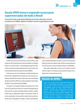 junho 2013 • Acontece apas 5
meio de áudio disponível em todos os cursos. Os testes possi-
bilitam ao supermercadista, ainda, verificar o aproveitamento
de cada aluno por meio de relatórios breves ou detalhados.
Hoje estão cadastrados mais de 3.400 usuários na ferra-
menta E-Super, no endereço www.esupermercados.com, e
disponíveis 61 treinamentos on-line.
DIRETORIAS | T&D
Escola APAS inova e expande cursos para
supermercados de todo o Brasil
Cursos da E-Super serão disponibilizados para todo o Brasil por meio de
convênio com a ABRAS; objetivo é facilitar o acesso à capacitação do setor
A APAS mais uma vez saiu na frente no que se refere à capa-
citação da mão de obra do setor supermercadista e irá disponi-
bilizar os cursos da E-Super – Escola Digital de Supermercados
a todos os supermercados do Brasil por meio de convênio com
a Associação Brasileira de Supermercados (ABRAS).
A parceria, que tem como destaque o aprimoramento pro-
fissional dos colaboradores de lojas por meio do ensino a
distância, também foi assinada no dia 6 de maio, na solenidade
de abertura da Feira APAS 2013, pelos presidentes João Galassi,
da APAS, e Fernando Yamada, da ABRAS.
A E-Super é um projeto realizado em parceria com o IGA
Coca-Cola e patrocínio da Femsa. O sistema fica disponível 24
horas por dia e as lojas associadas podem escolher o melhor
horário para o colaborador realizar o treinamento. Todos os
cursos, atualizados continuamente, tratam de temas do dia a
dia das lojas. A linguagem é simples e a leitura, facilitada por
Recado da APAS
Esses novos programas lançados pela APAS mos-
tram a preocupação da entidade com a capacita-
ção da mão de obra de seus associados super-
mercadistas. Cada vez mais, a Escola APAS visa
facilitar o trabalho dos colaboradores das lojas,
seja por meio do ensino a distância, de cursos
descentralizados ou treinamentos voltados à alta
liderança do setor. Para aderir a um desses pro-
gramas, entre em contato com a Central APAS
de Relacionamento, no telefone (11) 3647-5000.
Thinkstock
 