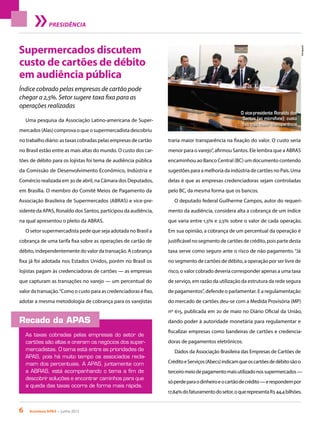 6 Acontece apas • junho 2013
presidência
traria maior transparência na fixação do valor. O custo seria
menor para o varejo”, afirmou Santos. Ele lembra que a ABRAS
encaminhou ao Banco Central (BC) um documento contendo
sugestões para a melhoria da indústria de cartões no País. Uma
delas é que as empresas credenciadoras sejam controladas
pelo BC, da mesma forma que os bancos.
O deputado federal Guilherme Campos, autor do requeri-
mento da audiência, considera alta a cobrança de um índice
que varia entre 1,5% e 2,5% sobre o valor de cada operação.
Em sua opinião, a cobrança de um percentual da operação é
justificável no segmento de cartões de crédito, pois parte desta
taxa serve como seguro ante o risco de não pagamento. “Já
no segmento de cartões de débito, a operação por ser livre de
risco, o valor cobrado deveria corresponder apenas a uma taxa
de serviço, em razão da utilização da estrutura da rede segura
de pagamentos”, defende o parlamentar. E a regulamentação
do mercado de cartões deu-se com a Medida Provisória (MP)
nº 615, publicada em 20 de maio no Diário Oficial da União,
dando poder à autoridade monetária para regulamentar e
fiscalizar empresas como bandeiras de cartões e credencia-
doras de pagamentos eletrônicos.
Dados da Associação Brasileira das Empresas de Cartões de
CréditoeServiços(Abecs)indicamqueoscartõesdedébitosãoo
terceiromeiodepagamentomaisutilizadonossupermercados—
sóperdeparaodinheiroeocartãodecrédito—erespondempor
17,84%dofaturamentodosetor,oquerepresentaR$44,4bilhões.
Supermercados discutem
custo de cartões de débito
em audiência pública
Índice cobrado pelas empresas de cartão pode
chegar a 2,5%. Setor sugere taxa fixa para as
operações realizadas
Uma pesquisa da Associação Latino-americana de Super-
mercados (Alas) comprova o que o supermercadista descobriu
no trabalho diário: as taxas cobradas pelas empresas de cartão
no Brasil estão entre as mais altas do mundo. O custo dos car-
tões de débito para os lojistas foi tema de audiência pública
da Comissão de Desenvolvimento Econômico, Indústria e
Comércio realizada em 30 de abril, na Câmara dos Deputados,
em Brasília. O membro do Comitê Meios de Pagamento da
Associação Brasileira de Supermercados (ABRAS) e vice-pre-
sidente da APAS, Ronaldo dos Santos, participou da audiência,
na qual apresentou o pleito da ABRAS.
O setor supermercadista pede que seja adotada no Brasil a
cobrança de uma tarifa fixa sobre as operações de cartão de
débito, independentemente do valor da transação. A cobrança
fixa já foi adotada nos Estados Unidos, porém no Brasil os
lojistas pagam às credenciadoras de cartões — as empresas
que capturam as transações no varejo — um percentual do
valor da transação.“Como o custo para as credenciadoras é fixo,
adotar a mesma metodologia de cobrança para os varejistas
Recado da APAS
As taxas cobradas pelas empresas do setor de
cartões são altas e oneram os negócios dos super-
mercadistas. O tema está entre as prioridades da
APAS, pois há muito tempo os associados recla-
mam dos percentuais. A APAS, juntamente com
a ABRAS, está acompanhando o tema a fim de
descobrir soluções e encontrar caminhos para que
a queda das taxas ocorra de forma mais rápida.
Divulgação
O vice-presidente Ronaldo dos
Santos (ao microfone): custo
fixo traz maior transparência
 