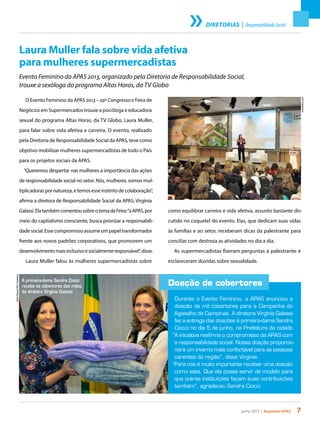 junho 2013 • Acontece apas 7
DIRETORIAS | ResponsabilidadeSocial
Laura Muller fala sobre vida afetiva
para mulheres supermercadistas
Evento Feminino da APAS 2013, organizado pela Diretoria de Responsabilidade Social,
trouxe a sexóloga do programa Altas Horas, da TV Globo
O Evento Feminino da APAS 2013 – 29º Congresso e Feira de
Negócios em Supermercados trouxe a psicóloga e educadora
sexual do programa Altas Horas, da TV Globo, Laura Muller,
para falar sobre vida afetiva e carreira. O evento, realizado
pela Diretoria de Responsabilidade Social da APAS, teve como
objetivo mobilizar mulheres supermercadistas de todo o País
para os projetos sociais da APAS.
“Queremos despertar nas mulheres a importância das ações
de responsabilidade social no setor. Nós, mulheres, somos mul-
tiplicadoraspornatureza,etemosesseinstintodecolaboração”,
afirma a diretora de Responsabilidade Social da APAS, Virgínia
Galassi.ElatambémcomentousobreotemadaFeira:“aAPAS,por
meio do capitalismo consciente, busca priorizar a responsabili-
dadesocial.Essecompromissoassumeumpapeltransformador
frente aos novos padrões corporativos, que promovem um
desenvolvimentomaisinclusivoesocialmenteresponsável”,disse.
Laura Muller falou às mulheres supermercadistas sobre
Doação de cobertores
Durante o Evento Feminino, a APAS anunciou a
doação de mil cobertores para a Campanha do
Agasalho de Campinas. A diretora Virgínia Galassi
fez a entrega das doações à primeira-dama Sandra
Ciocci no dia 5 de junho, na Prefeitura da cidade.
“A iniciativa reafirma o compromisso da APAS com
a responsabilidade social. Nossa doação proporcio-
nará um inverno mais confortável para as pessoas
carentes da região”, disse Virgínia.
“Para nós é muito importante receber uma doação
como esta. Que ela possa servir de modelo para
que outras instituições façam suas contribuições
também”, agradeceu Sandra Ciocci.
como equilibrar carreira e vida afetiva, assunto bastante dis-
cutido no coquetel do evento. Elas, que dedicam suas vidas
às famílias e ao setor, receberam dicas da palestrante para
conciliar com destreza as atividades no dia a dia.
As supermercadistas fizeram perguntas à palestrante e
esclareceram dúvidas sobre sexualidade.
CarlosBassan/Pref.Campinas
A primeira-dama Sandra Ciocci
recebe os cobertores das mãos
da diretora Virgínia Galassi
FotoAndres.com
 
