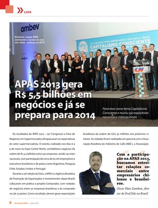 8 Acontece apas • junho 2013
CAPA
Os resultados da APAS 2013 – 29º Congresso e Feira de
Negócios em Supermercados ultrapassaram as expectativas
do setor supermercadista. O evento, realizado nos dias 6 a
9 de maio no Expo Center Norte, contabilizou negócios da
ordem de R$ 5,5 bilhões entre 550 empresas, sendo 147 inter-
nacionais, com participação de cerca de 65 mil empresários e
executivos brasileiros e de países como Argentina, Paraguai,
Chile, Estados Unidos e Portugal.
Durante a 29ª edição da Feira, a APAS e a Agência Brasileira
de Promoção de Exportações e Investimentos (Apex-Brasil)
colocaram em prática o projeto Comprador, com rodadas
de negócios entre 50 empresas brasileiras e 60 comprado-
res de 22 países. Como resultado, devem gerar exportações
APAS 2013 gera
R$ 5,5 bilhões em
negócios e já se
prepara para 2014
Feira teve como tema Capitalismo
Consciente e reuniu 550 expositores
nacionais e internacionais
Diretorias e equipe APAS
comemoram o sucesso de mais
uma edição: confiança em 2014
“
Com a participa-
ção na APAS 2013,
buscamos estrei-
tar relações co-
merciais entre
empresários chi-
lenos e brasilei-
ros.
Oscar Páez Gamboa, dire-
tor do ProChile no Brasil
brasileiras da ordem de US$ 47 milhões nos próximos 12
meses. As rodadas foram realizadas em parceria com a Asso-
ciação Brasileira da Indústria de Café (ABIC), a Associação
 