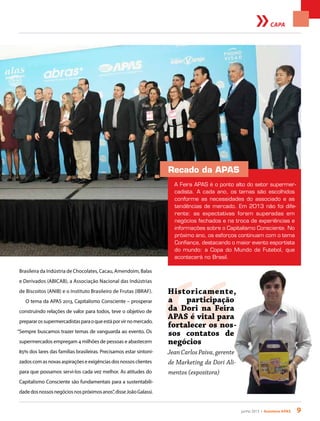 junho 2013 • Acontece apas 9
CAPA
Brasileira da Indústria de Chocolates, Cacau, Amendoim, Balas
e Derivados (ABICAB), a Associação Nacional das Indústrias
de Biscoitos (ANIB) e o Instituto Brasileiro de Frutas (IBRAF).
O tema da APAS 2013, Capitalismo Consciente – prosperar
construindo relações de valor para todos, teve o objetivo de
prepararossupermercadistasparaoqueestáporvirnomercado.
“Sempre buscamos trazer temas de vanguarda ao evento. Os
supermercados empregam 4 milhões de pessoas e abastecem
85% dos lares das famílias brasileiras. Precisamos estar sintoni-
zadoscomasnovasaspiraçõeseexigênciasdosnossosclientes
para que possamos servi-los cada vez melhor. As atitudes do
Capitalismo Consciente são fundamentais para a sustentabili-
dadedosnossosnegóciosnospróximosanos”,disseJoãoGalassi.
Recado da APAS
A Feira APAS é o ponto alto do setor supermer-
cadista. A cada ano, os temas são escolhidos
conforme as necessidades do associado e as
tendências de mercado. Em 2013 não foi dife-
rente: as expectativas foram superadas em
negócios fechados e na troca de experiências e
informações sobre o Capitalismo Consciente. No
próximo ano, os esforços continuam com o tema
Confiança, destacando o maior evento esportista
do mundo: a Copa do Mundo de Futebol, que
acontecerá no Brasil.
“
Historicamente,
a participação
da Dori na Feira
APAS é vital para
fortalecer os nos-
sos contatos de
negócios
JeanCarlosPaiva,gerente
de Marketing da Dori Ali-
mentos (expositora)
 