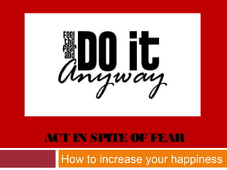 ACT IN SPITE OF FEAR
How to increase your happiness
 