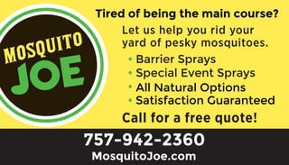 • Barrier Sprays
• Special Event Sprays
•
•
MosquitoJoe.com
All Natural Options
757-942-2360
Satisfaction Guaranteed
Tired of being the main course?
 