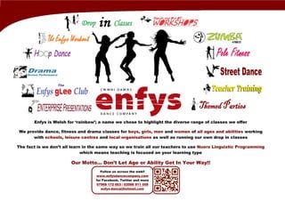 Follow us across the web!!
www.enfysdancecompany.com
for Facebook, Twitter and more
07968 172 603 / 02086 911 058
enfys-dance@hotmail.com
Enfys is Welsh for ‘rainbow’; a name we chose to highlight the diverse range of classes we offer
We provide dance, fitness and drama classes for boys, girls, men and women of all ages and abilities working
with schools, leisure centres and local organisations as well as running our own drop in classes
The fact is we don’t all learn in the same way so we train all our teachers to use Nuero Linguistic Programming
which means teaching is focused on your learning type
Our Motto... Don’t Let Age or Ability Get In Your Way!!
 