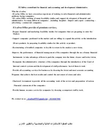 El Safwa consultant for financial and accounting and development Administrative
Who the el safwa
- El safwa Office we have a team has experience of working to solve financial and administrative
problems facing companies.
- EL safwa Office working of many feasibility studies and support development of financial and
administrative for many different companies , including hospitals - Import and export - contracting -
advertising - commercial companies.
- El safwa Office provide of premium services,
- Prepare financial and marketing feasibility studies for companies that are preparing to enter the
Market.
- Support companies positioned in the market and are willing to expand the activity or the introduction
Of new products by preparing feasibility studies for this activity or product.
- Restructuring of troubled companies to be able to return in the market a new vision.
-Improve the performance of financial management of the companies through the use of many financial
Instruments to take advantage of them to push the company into the future clearer and better vision.
- Reorganize the administrative structure of the companies through the introduction of the Court of
Internal control systems and the development of staff performance best of them to work
- Provide all accounting services for businesses by choosing the latest and most accurate accounting
Programs that achieve the best results and control the movement of stores and sales
- Chartered Accountant to provide all the accounting work of the review and preparation of various
Financial statements of the companies
- Provide human resource service for companies by choosing a competent staff to work
Pls. contact us as: elsafwa1975@gmail.com -17771211110
‫االدارى‬ ‫والتطوير‬ ‫والمحاسبية‬ ‫المالية‬ ‫لالستشارات‬ ‫الصفوة‬ ‫مكتب‬
 