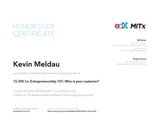 Managing Director,
Martin Trust Center for MIT Entrepreneurship
Senior Lecturer
MIT Sloan School of Management
Bill Aulet
Director of Digital Learning
Massachusetts Institute of Technology
Sanjay Sarma
HONOR CODE CERTIFICATE Verify the authenticity of this certificate at
CERTIFICATE
HONOR CODE
Kevin Meldau
successfully completed and received a passing grade in
15.390.1x: Entrepreneurship 101: Who is your customer?
a course of study offered by MITx, an online learning
initiative of The Massachusetts Institute of Technology through edX.
Issued April 3rd, 2015 https://verify.edx.org/cert/f04daf63caf74875afa371c2351eae36
 