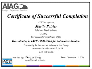 Certificate of Successful Completion
AIAG recognizes
Martin Poirier
Transitioning to IATF 16949:2016 for Automotive Auditors
November 30 - December 2, 2016
Provided by the Automotive Industry Action Group
For successful completion of the
Verified By: Date: December 12, 2016
2.30 CEU Credits
Solutions Pratico Sigma
265442
Manager, Training & Certification
 