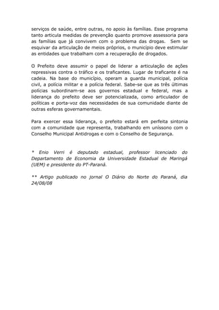 serviços de saúde, entre outras, no apoio às famílias. Esse programa
tanto articula medidas de prevenção quanto promove assessoria para
as famílias que já convivem com o problema das drogas. Sem se
esquivar da articulação de meios próprios, o município deve estimular
as entidades que trabalham com a recuperação de drogados.

O Prefeito deve assumir o papel de liderar a articulação de ações
repressivas contra o tráfico e os traficantes. Lugar de traficante é na
cadeia. Na base do município, operam a guarda municipal, polícia
civil, a polícia militar e a polícia federal. Sabe-se que as três últimas
polícias subordinam-se aos governos estadual e federal, mas a
liderança do prefeito deve ser potencializada, como articulador de
políticas e porta-voz das necessidades de sua comunidade diante de
outras esferas governamentais.

Para exercer essa liderança, o prefeito estará em perfeita sintonia
com a comunidade que representa, trabalhando em uníssono com o
Conselho Municipal Antidrogas e com o Conselho de Segurança.



* Enio Verri é deputado estadual, professor licenciado do
Departamento de Economia da Universidade Estadual de Maringá
(UEM) e presidente do PT-Paraná.

** Artigo publicado no jornal O Diário do Norte do Paraná, dia
24/08/08
 