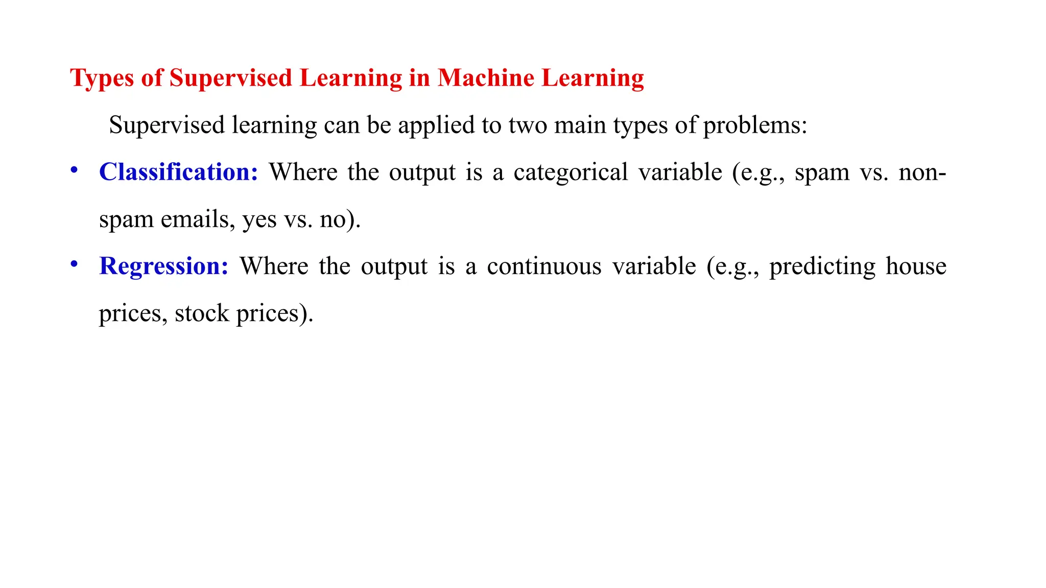 Types of Supervised Learning in Machine Learning
Supervised learning can be applied to two main types of problems:
• Classification: Where the output is a categorical variable (e.g., spam vs. non-
spam emails, yes vs. no).
• Regression: Where the output is a continuous variable (e.g., predicting house
prices, stock prices).
 