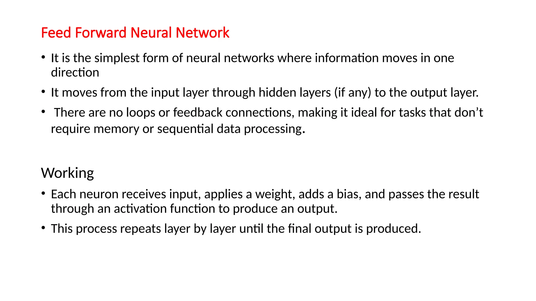 Feed Forward Neural Network
• It is the simplest form of neural networks where information moves in one
direction
• It moves from the input layer through hidden layers (if any) to the output layer.
• There are no loops or feedback connections, making it ideal for tasks that don’t
require memory or sequential data processing.
Working
• Each neuron receives input, applies a weight, adds a bias, and passes the result
through an activation function to produce an output.
• This process repeats layer by layer until the final output is produced.
 