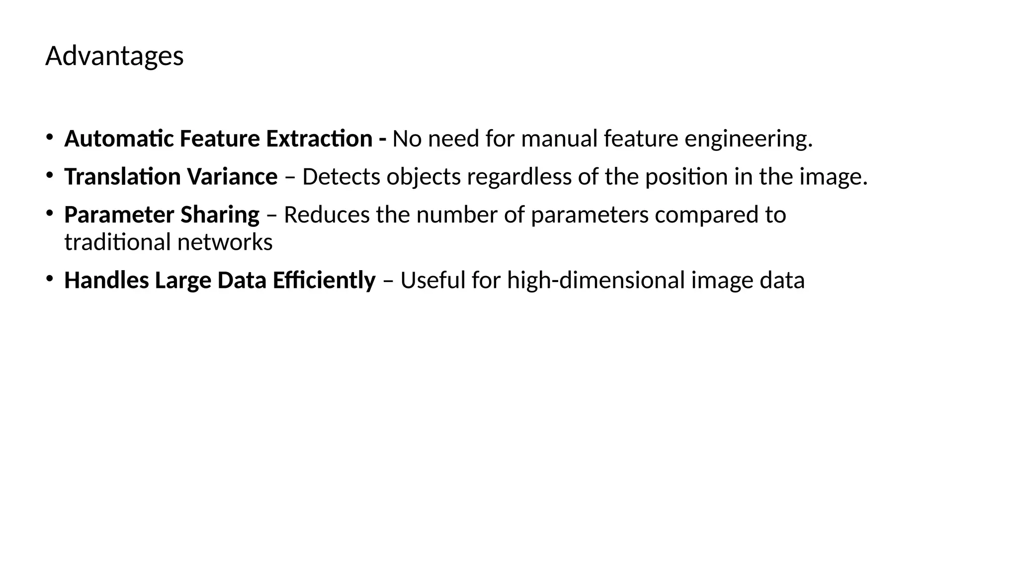 Advantages
• Automatic Feature Extraction - No need for manual feature engineering.
• Translation Variance – Detects objects regardless of the position in the image.
• Parameter Sharing – Reduces the number of parameters compared to
traditional networks
• Handles Large Data Efficiently – Useful for high-dimensional image data
 