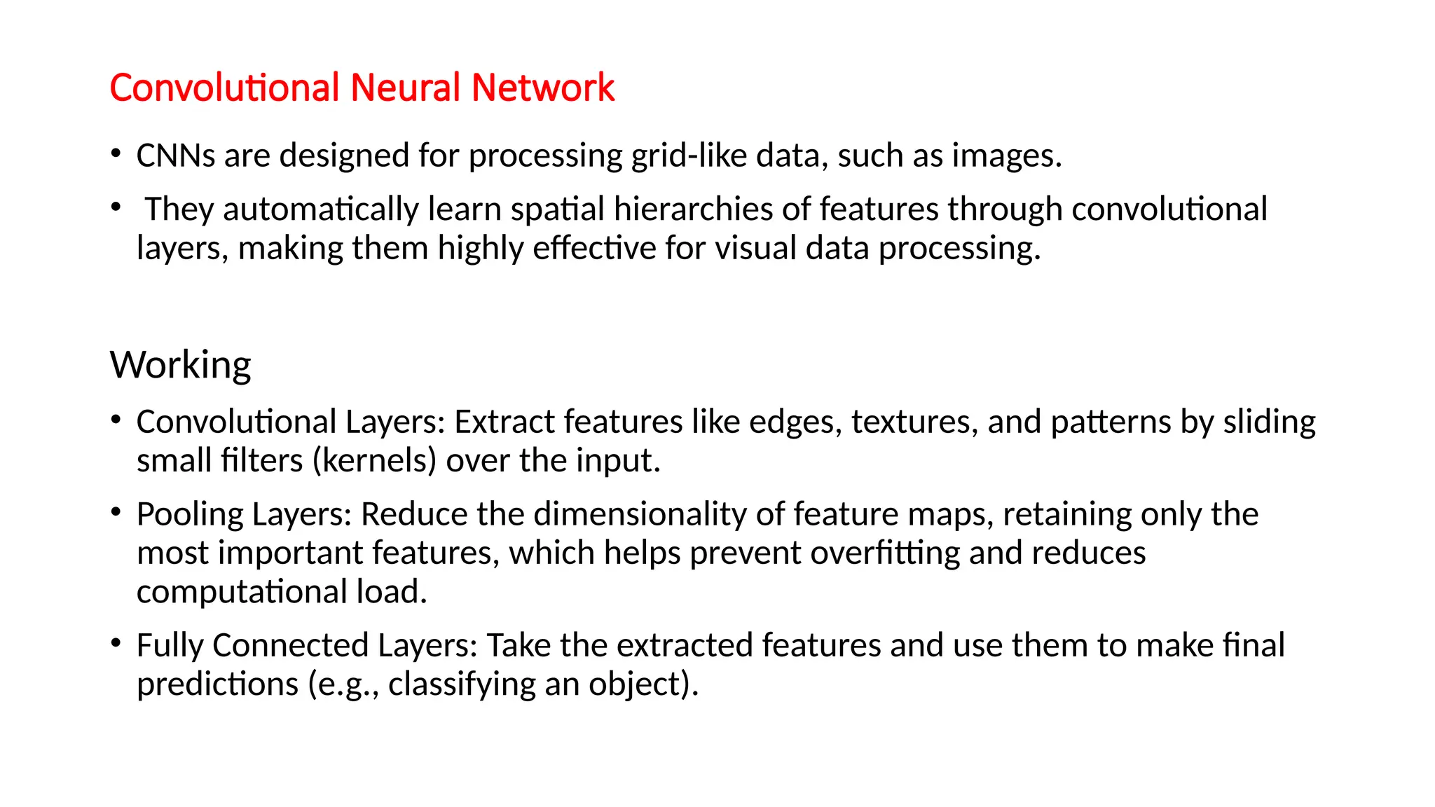 Convolutional Neural Network
• CNNs are designed for processing grid-like data, such as images.
• They automatically learn spatial hierarchies of features through convolutional
layers, making them highly effective for visual data processing.
Working
• Convolutional Layers: Extract features like edges, textures, and patterns by sliding
small filters (kernels) over the input.
• Pooling Layers: Reduce the dimensionality of feature maps, retaining only the
most important features, which helps prevent overfitting and reduces
computational load.
• Fully Connected Layers: Take the extracted features and use them to make final
predictions (e.g., classifying an object).
 