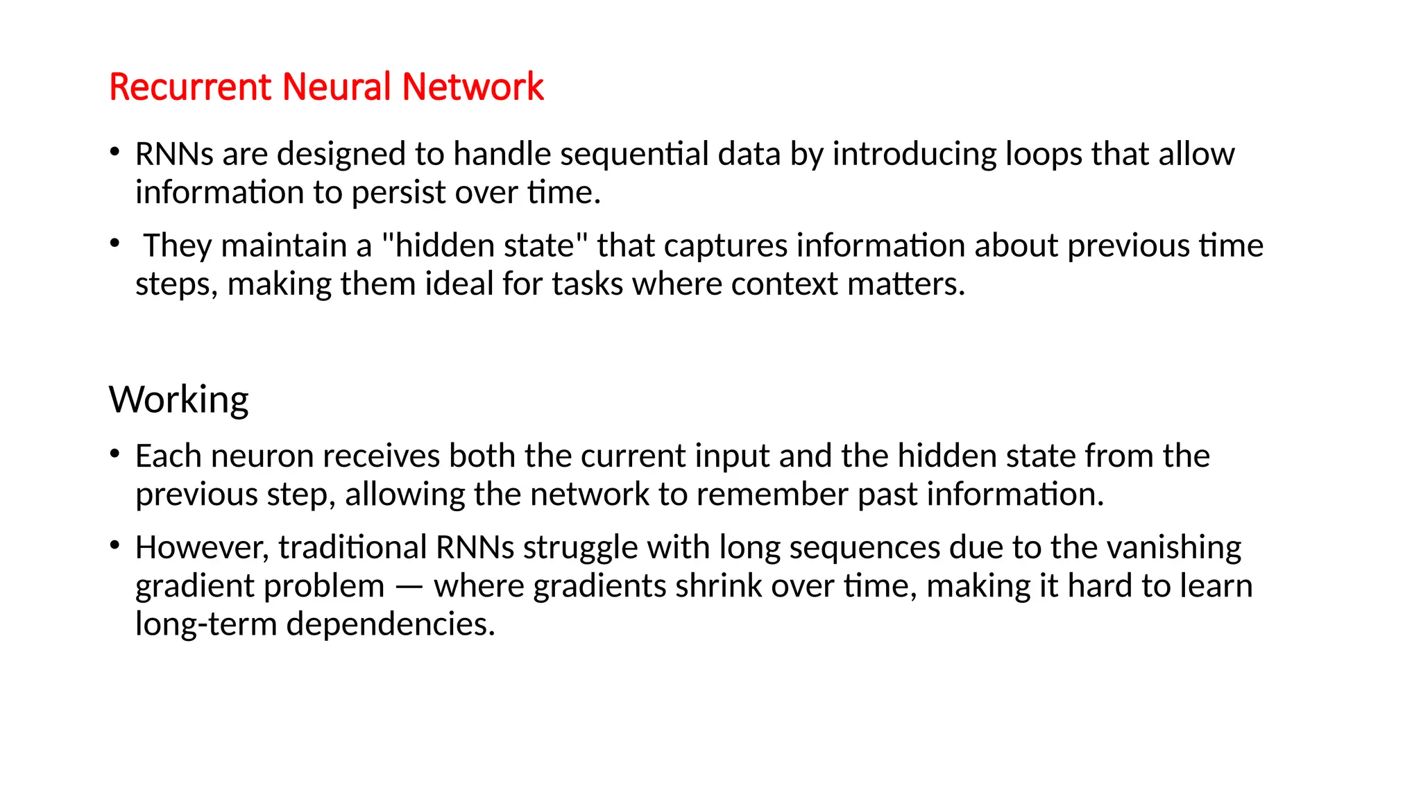 Recurrent Neural Network
• RNNs are designed to handle sequential data by introducing loops that allow
information to persist over time.
• They maintain a "hidden state" that captures information about previous time
steps, making them ideal for tasks where context matters.
Working
• Each neuron receives both the current input and the hidden state from the
previous step, allowing the network to remember past information.
• However, traditional RNNs struggle with long sequences due to the vanishing
gradient problem — where gradients shrink over time, making it hard to learn
long-term dependencies.
 