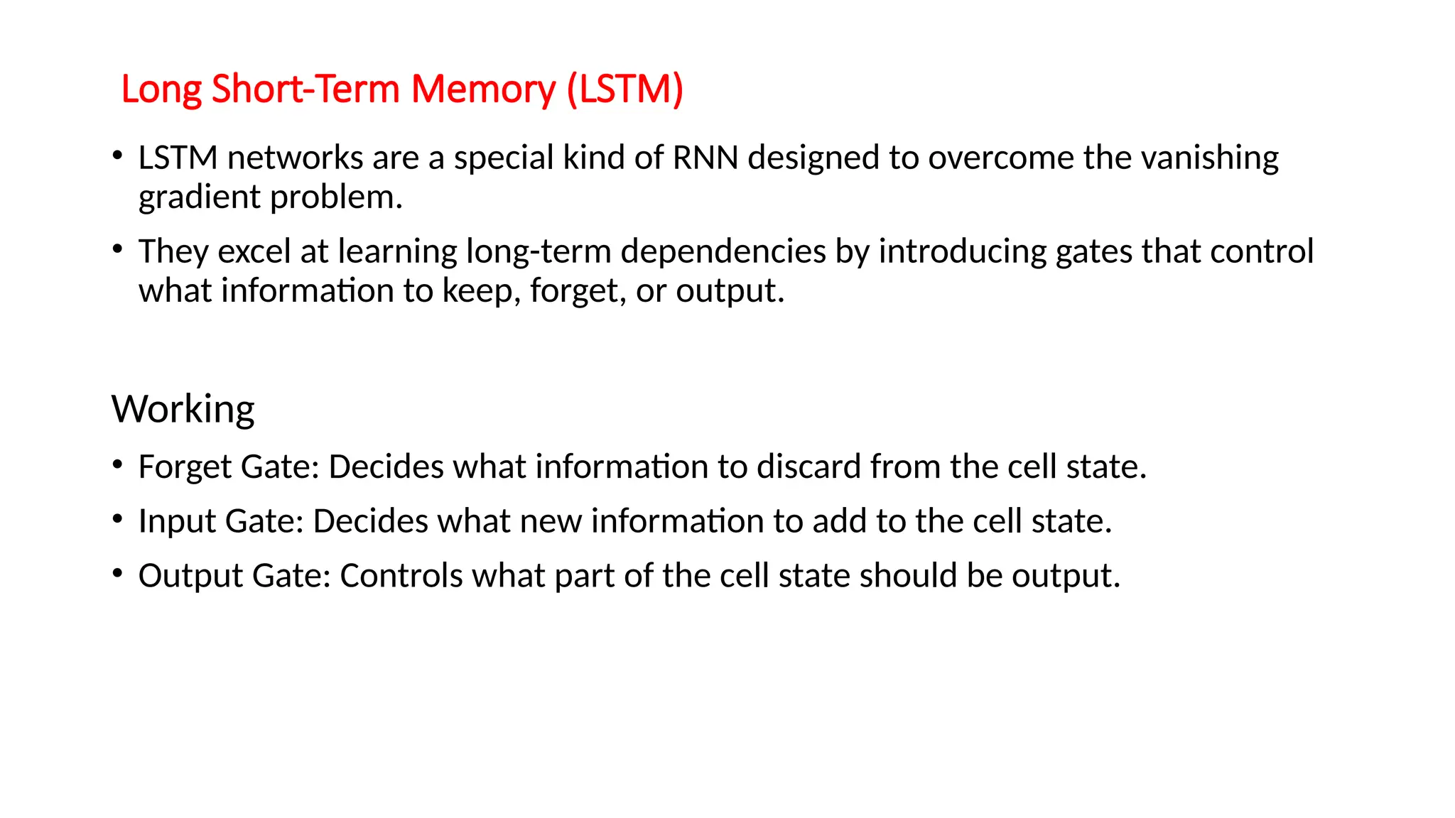 Long Short-Term Memory (LSTM)
• LSTM networks are a special kind of RNN designed to overcome the vanishing
gradient problem.
• They excel at learning long-term dependencies by introducing gates that control
what information to keep, forget, or output.
Working
• Forget Gate: Decides what information to discard from the cell state.
• Input Gate: Decides what new information to add to the cell state.
• Output Gate: Controls what part of the cell state should be output.
 