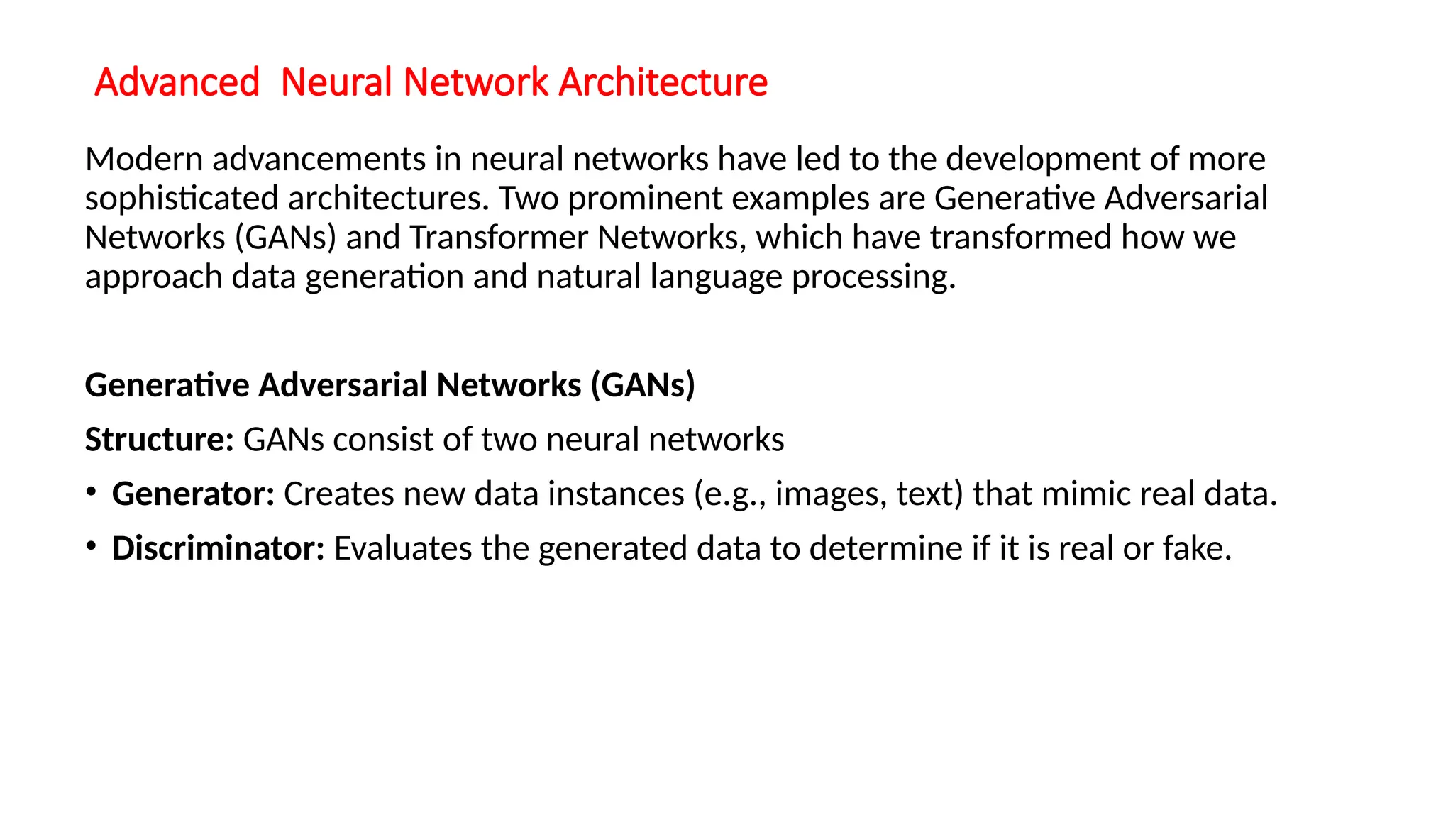 Advanced Neural Network Architecture
Modern advancements in neural networks have led to the development of more
sophisticated architectures. Two prominent examples are Generative Adversarial
Networks (GANs) and Transformer Networks, which have transformed how we
approach data generation and natural language processing.
Generative Adversarial Networks (GANs)
Structure: GANs consist of two neural networks
• Generator: Creates new data instances (e.g., images, text) that mimic real data.
• Discriminator: Evaluates the generated data to determine if it is real or fake.
 
