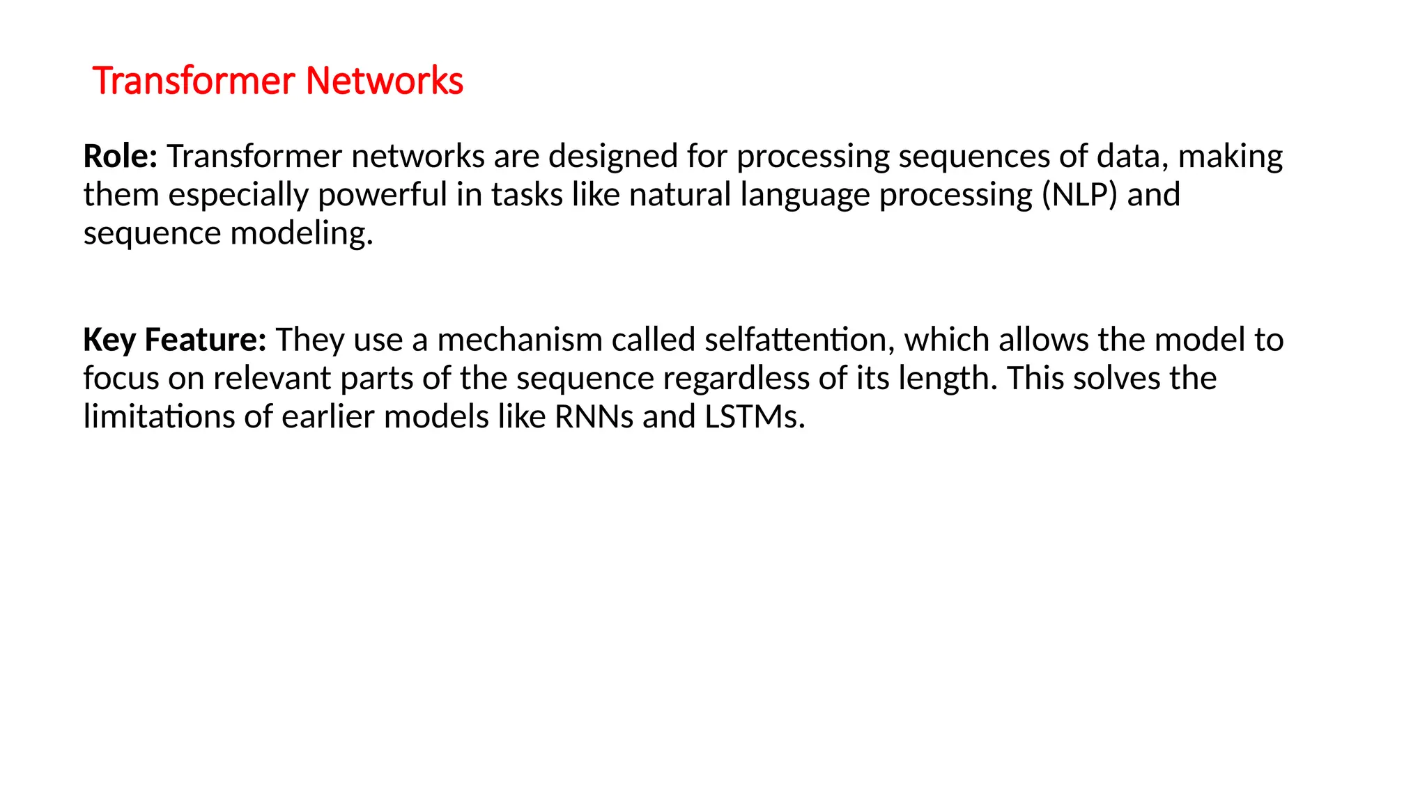 Transformer Networks
Role: Transformer networks are designed for processing sequences of data, making
them especially powerful in tasks like natural language processing (NLP) and
sequence modeling.
Key Feature: They use a mechanism called selfattention, which allows the model to
focus on relevant parts of the sequence regardless of its length. This solves the
limitations of earlier models like RNNs and LSTMs.
 