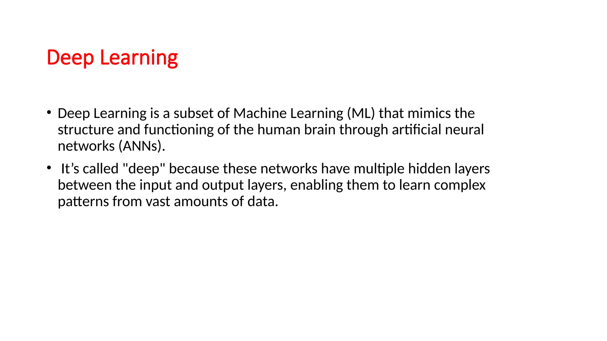 Deep Learning
• Deep Learning is a subset of Machine Learning (ML) that mimics the
structure and functioning of the human brain through artificial neural
networks (ANNs).
• It’s called "deep" because these networks have multiple hidden layers
between the input and output layers, enabling them to learn complex
patterns from vast amounts of data.
 