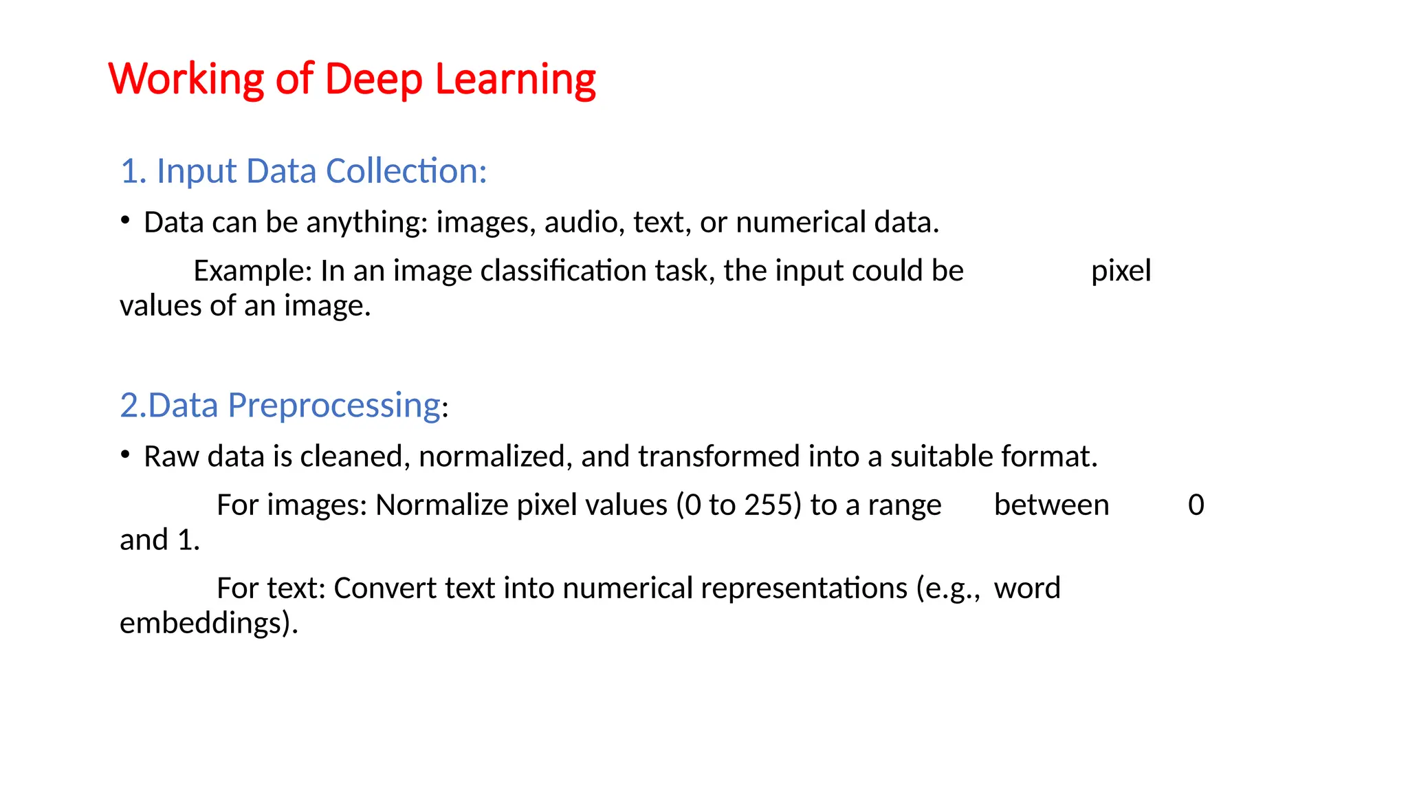 Working of Deep Learning
1. Input Data Collection:
• Data can be anything: images, audio, text, or numerical data.
Example: In an image classification task, the input could be pixel
values of an image.
2.Data Preprocessing:
• Raw data is cleaned, normalized, and transformed into a suitable format.
For images: Normalize pixel values (0 to 255) to a range between 0
and 1.
For text: Convert text into numerical representations (e.g., word
embeddings).
 