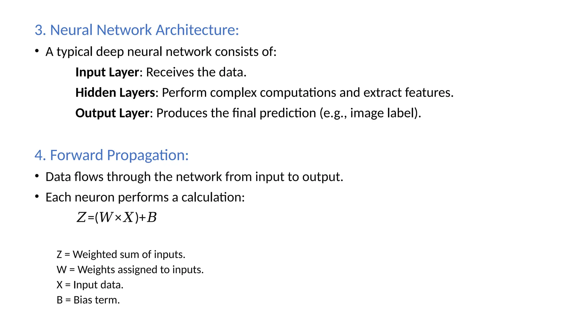 3. Neural Network Architecture:
• A typical deep neural network consists of:
Input Layer: Receives the data.
Hidden Layers: Perform complex computations and extract features.
Output Layer: Produces the final prediction (e.g., image label).
4. Forward Propagation:
• Data flows through the network from input to output.
• Each neuron performs a calculation:
𝑍=( × )+
𝑊 𝑋 𝐵
Z = Weighted sum of inputs.
W = Weights assigned to inputs.
X = Input data.
B = Bias term.
 