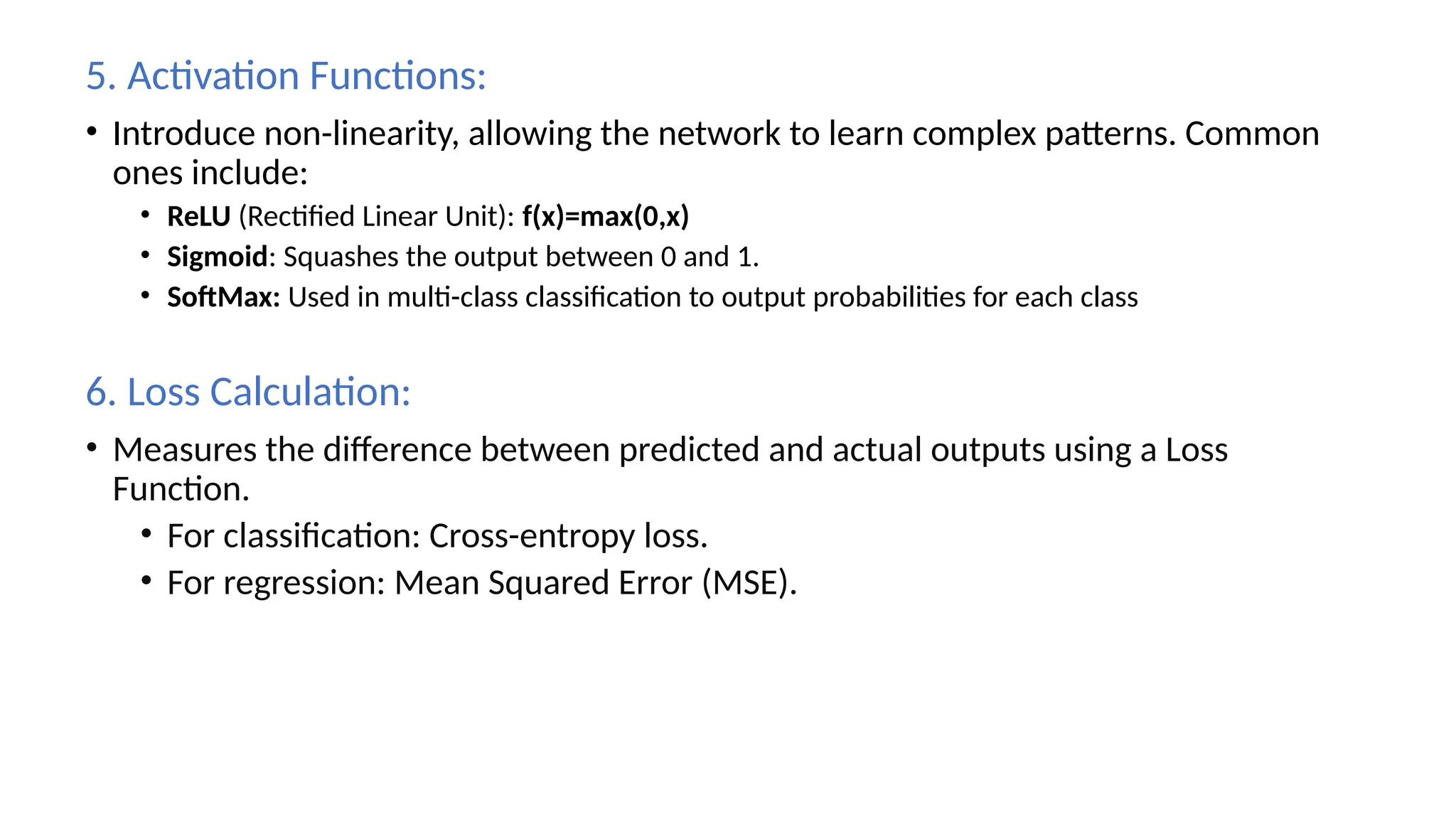 5. Activation Functions:
• Introduce non-linearity, allowing the network to learn complex patterns. Common
ones include:
• ReLU (Rectified Linear Unit): f(x)=max(0,x)
• Sigmoid: Squashes the output between 0 and 1.
• SoftMax: Used in multi-class classification to output probabilities for each class
6. Loss Calculation:
• Measures the difference between predicted and actual outputs using a Loss
Function.
• For classification: Cross-entropy loss.
• For regression: Mean Squared Error (MSE).
 