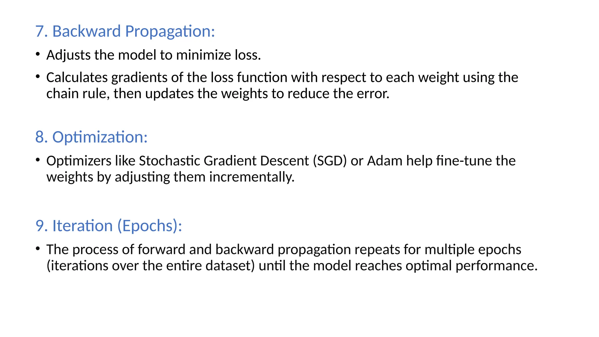 7. Backward Propagation:
• Adjusts the model to minimize loss.
• Calculates gradients of the loss function with respect to each weight using the
chain rule, then updates the weights to reduce the error.
8. Optimization:
• Optimizers like Stochastic Gradient Descent (SGD) or Adam help fine-tune the
weights by adjusting them incrementally.
9. Iteration (Epochs):
• The process of forward and backward propagation repeats for multiple epochs
(iterations over the entire dataset) until the model reaches optimal performance.
 