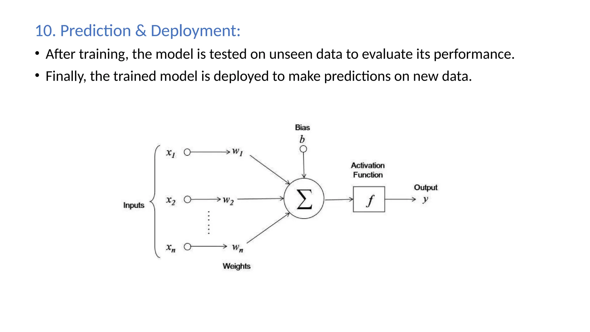 10. Prediction & Deployment:
• After training, the model is tested on unseen data to evaluate its performance.
• Finally, the trained model is deployed to make predictions on new data.
 