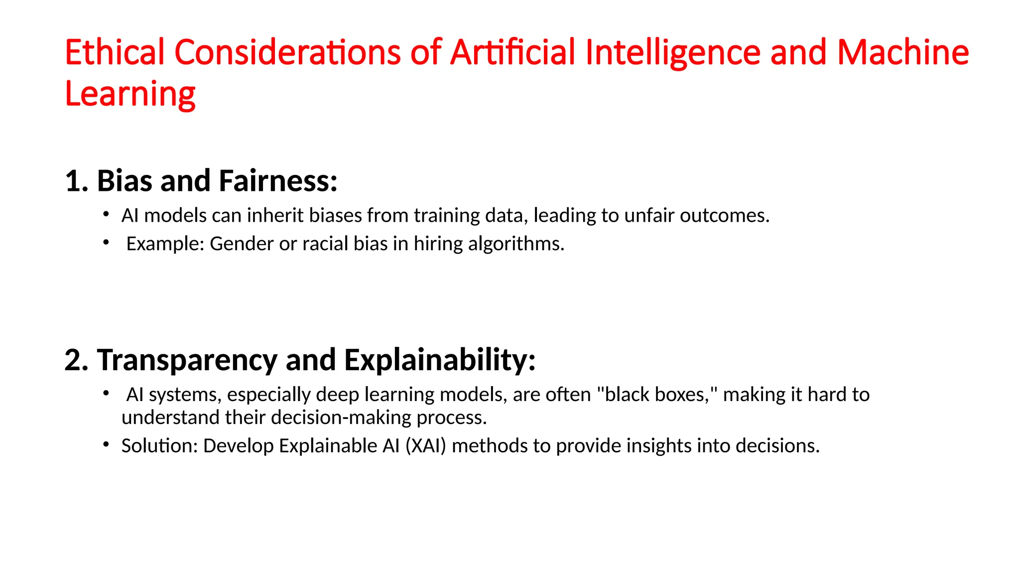 Ethical Considerations of Artificial Intelligence and Machine
Learning
1. Bias and Fairness:
• AI models can inherit biases from training data, leading to unfair outcomes.
• Example: Gender or racial bias in hiring algorithms.
2. Transparency and Explainability:
• AI systems, especially deep learning models, are often "black boxes," making it hard to
understand their decision-making process.
• Solution: Develop Explainable AI (XAI) methods to provide insights into decisions.
 