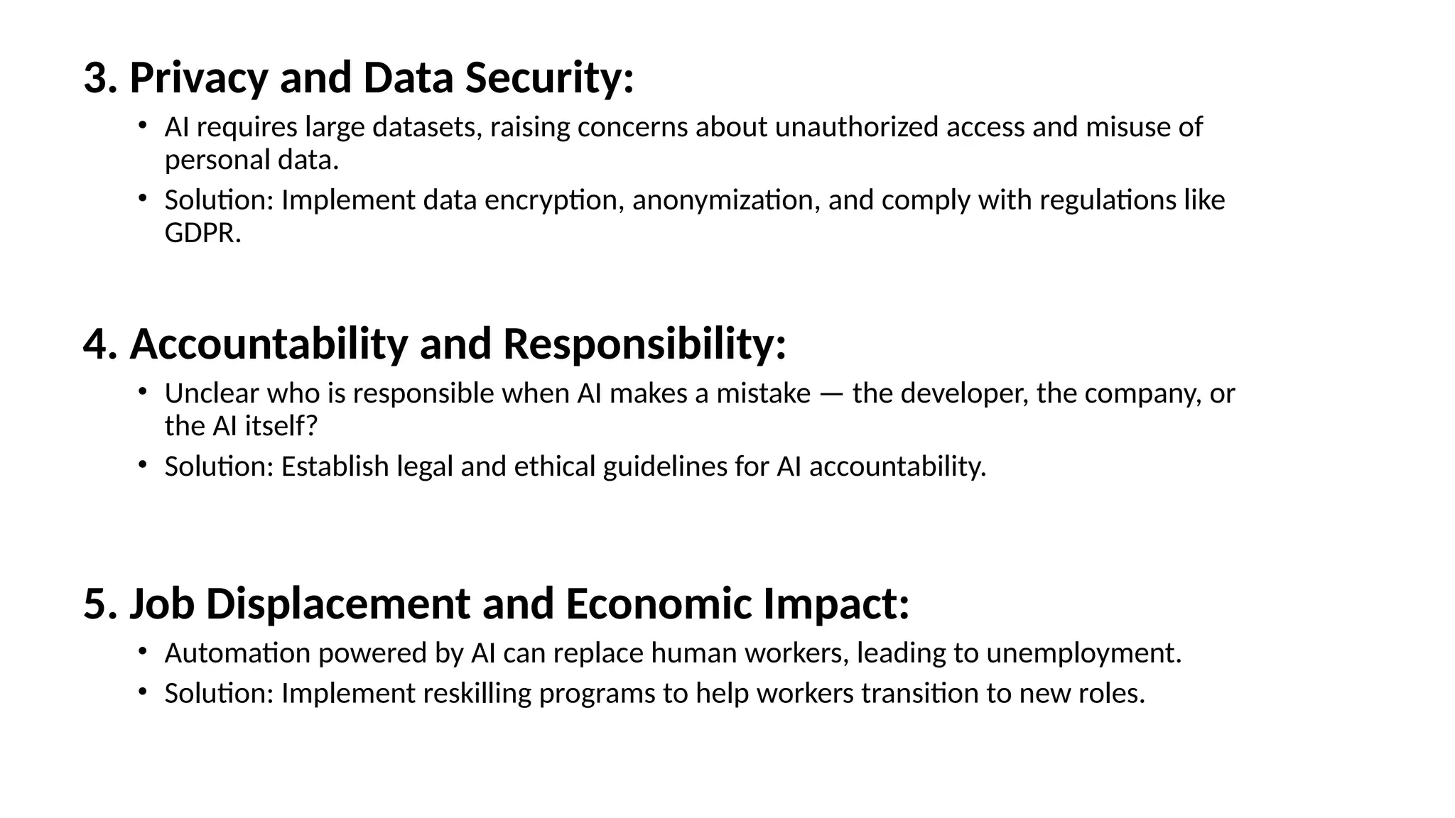 3. Privacy and Data Security:
• AI requires large datasets, raising concerns about unauthorized access and misuse of
personal data.
• Solution: Implement data encryption, anonymization, and comply with regulations like
GDPR.
4. Accountability and Responsibility:
• Unclear who is responsible when AI makes a mistake — the developer, the company, or
the AI itself?
• Solution: Establish legal and ethical guidelines for AI accountability.
5. Job Displacement and Economic Impact:
• Automation powered by AI can replace human workers, leading to unemployment.
• Solution: Implement reskilling programs to help workers transition to new roles.
 