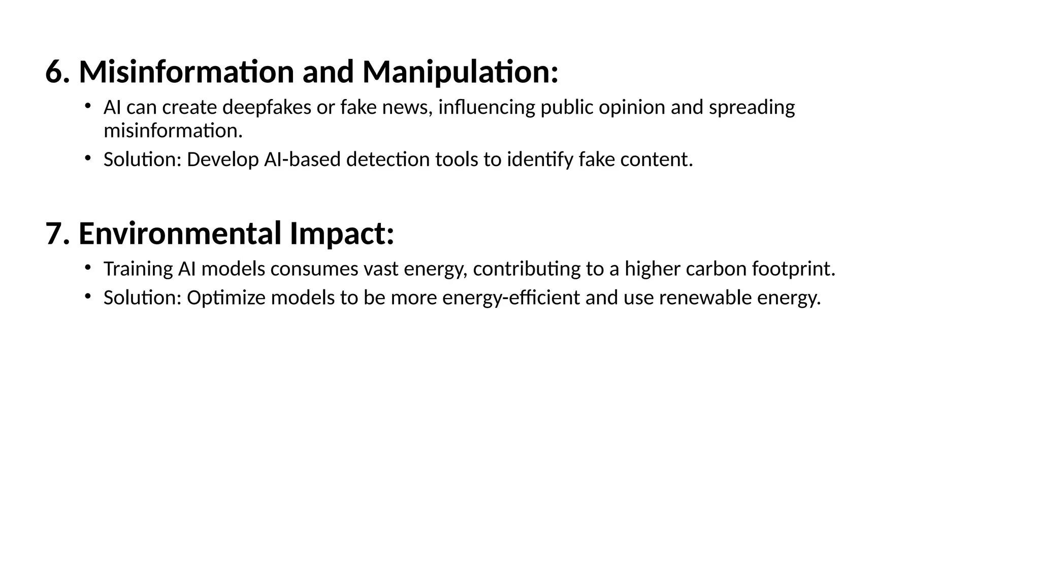 6. Misinformation and Manipulation:
• AI can create deepfakes or fake news, influencing public opinion and spreading
misinformation.
• Solution: Develop AI-based detection tools to identify fake content.
7. Environmental Impact:
• Training AI models consumes vast energy, contributing to a higher carbon footprint.
• Solution: Optimize models to be more energy-efficient and use renewable energy.
 