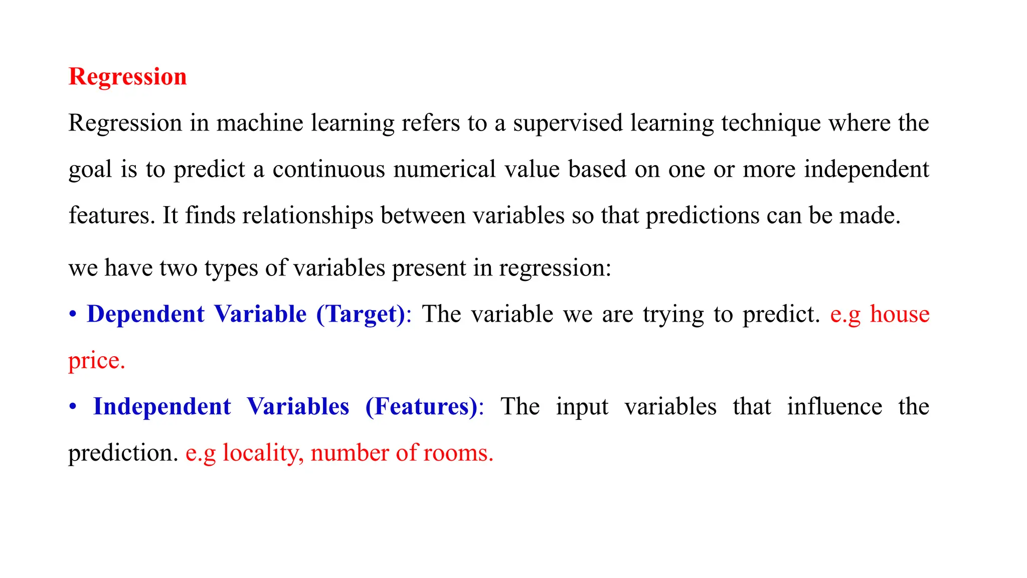 Regression
Regression in machine learning refers to a supervised learning technique where the
goal is to predict a continuous numerical value based on one or more independent
features. It finds relationships between variables so that predictions can be made.
we have two types of variables present in regression:
• Dependent Variable (Target): The variable we are trying to predict. e.g house
price.
• Independent Variables (Features): The input variables that influence the
prediction. e.g locality, number of rooms.
 