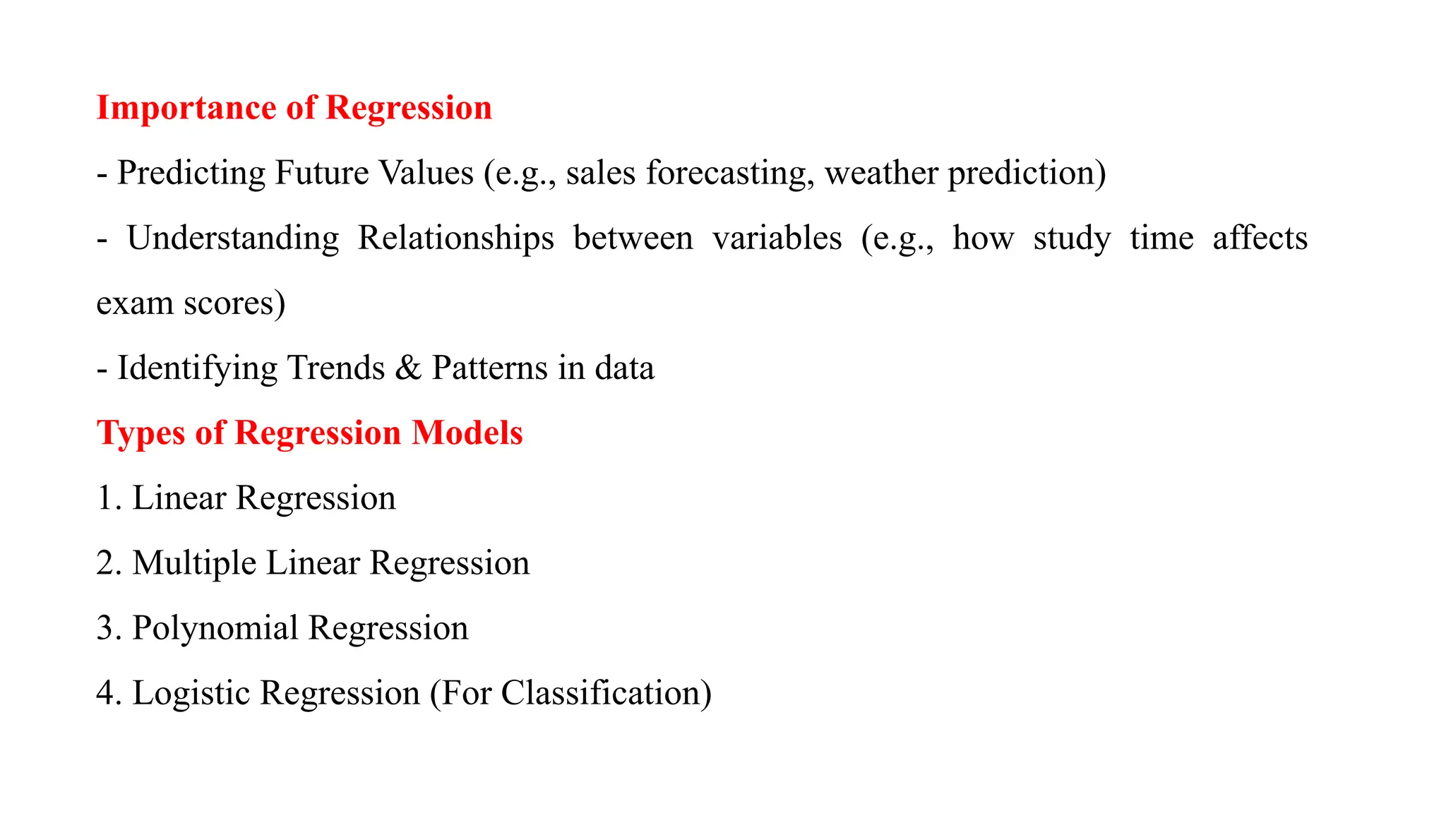 Importance of Regression
- Predicting Future Values (e.g., sales forecasting, weather prediction)
- Understanding Relationships between variables (e.g., how study time affects
exam scores)
- Identifying Trends & Patterns in data
Types of Regression Models
1. Linear Regression
2. Multiple Linear Regression
3. Polynomial Regression
4. Logistic Regression (For Classification)
 