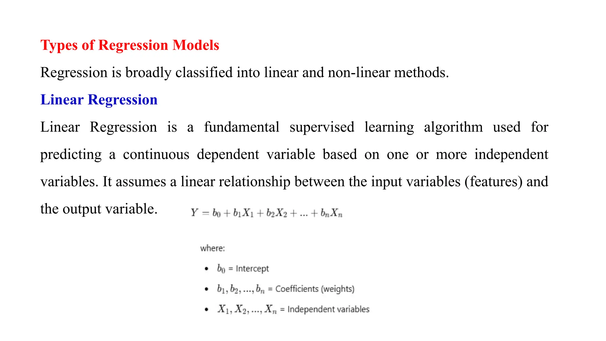 Types of Regression Models
Regression is broadly classified into linear and non-linear methods.
Linear Regression
Linear Regression is a fundamental supervised learning algorithm used for
predicting a continuous dependent variable based on one or more independent
variables. It assumes a linear relationship between the input variables (features) and
the output variable.
 
