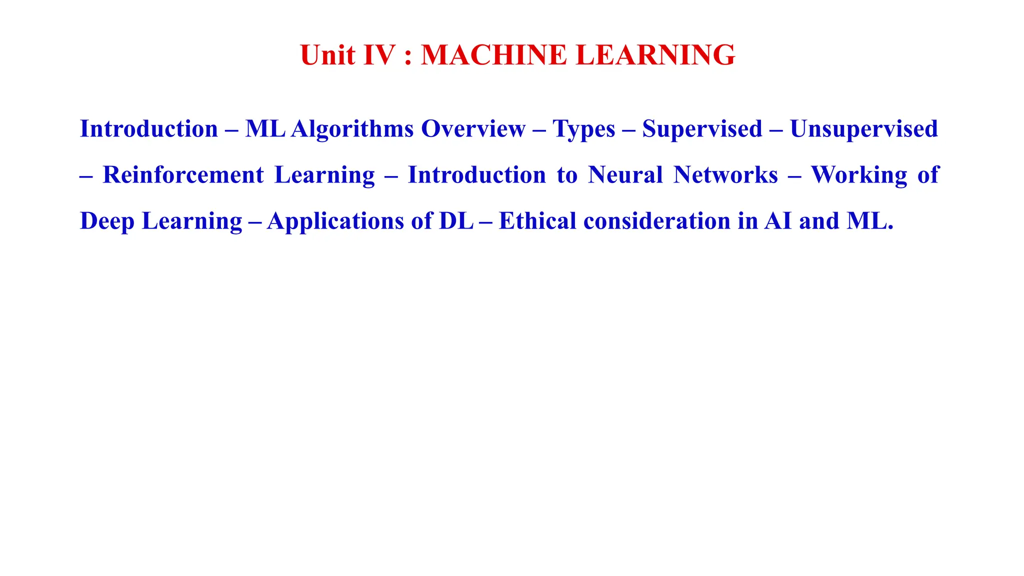 Unit IV : MACHINE LEARNING
Introduction – ML Algorithms Overview – Types – Supervised – Unsupervised
– Reinforcement Learning – Introduction to Neural Networks – Working of
Deep Learning – Applications of DL – Ethical consideration in AI and ML.
 