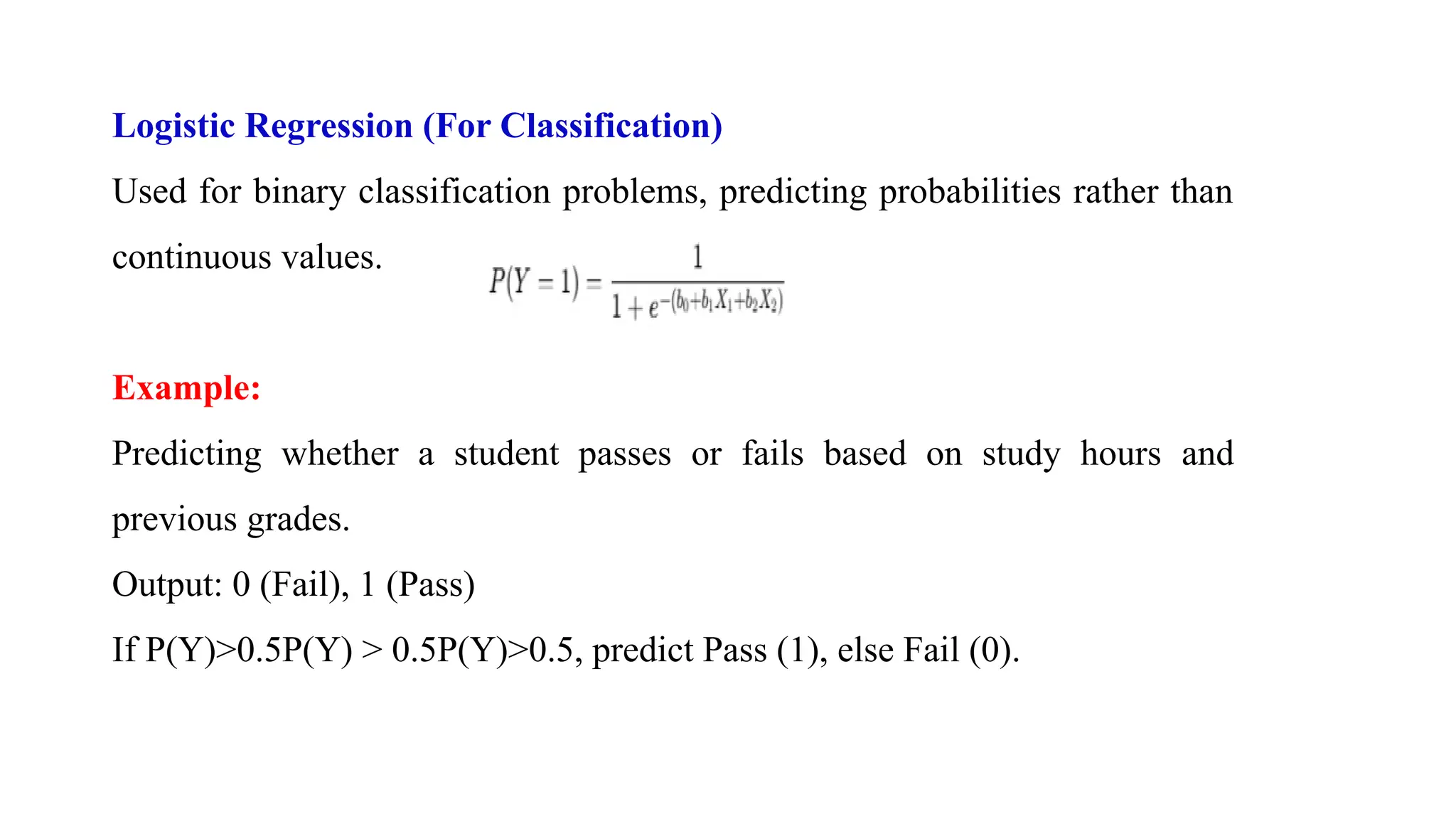 Logistic Regression (For Classification)
Used for binary classification problems, predicting probabilities rather than
continuous values.
Example:
Predicting whether a student passes or fails based on study hours and
previous grades.
Output: 0 (Fail), 1 (Pass)
If P(Y)>0.5P(Y) > 0.5P(Y)>0.5, predict Pass (1), else Fail (0).
 