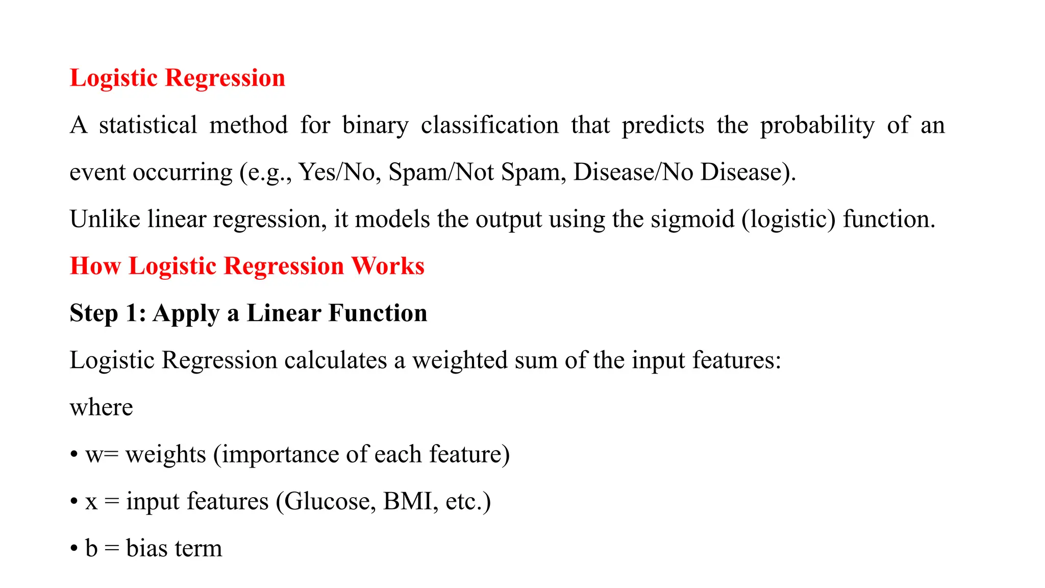 Logistic Regression
A statistical method for binary classification that predicts the probability of an
event occurring (e.g., Yes/No, Spam/Not Spam, Disease/No Disease).
Unlike linear regression, it models the output using the sigmoid (logistic) function.
How Logistic Regression Works
Step 1: Apply a Linear Function
Logistic Regression calculates a weighted sum of the input features:
where
• w= weights (importance of each feature)
• x = input features (Glucose, BMI, etc.)
• b = bias term
 