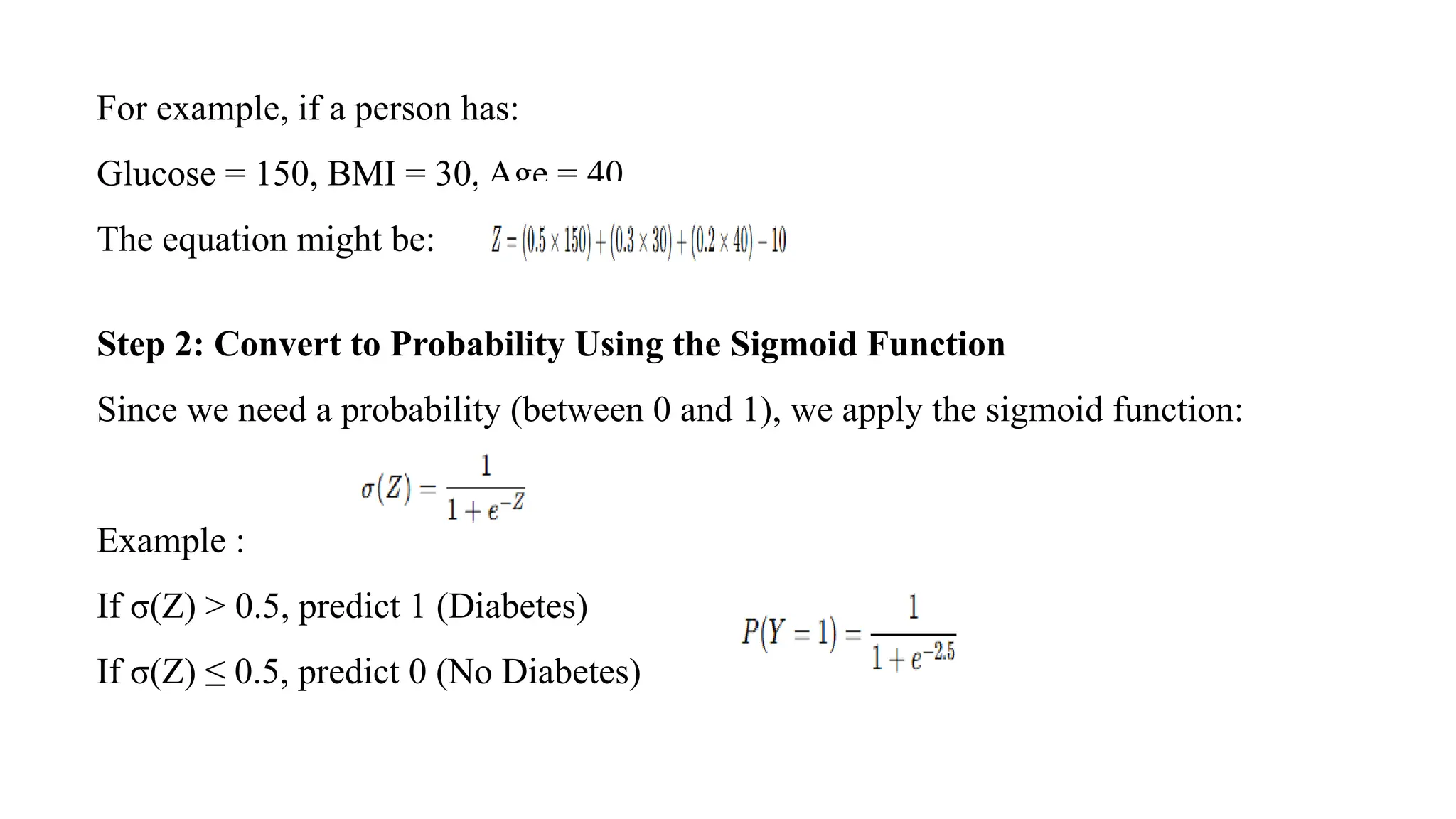 For example, if a person has:
Glucose = 150, BMI = 30, Age = 40,
The equation might be:
Step 2: Convert to Probability Using the Sigmoid Function
Since we need a probability (between 0 and 1), we apply the sigmoid function:
Example :
If σ(Z) > 0.5, predict 1 (Diabetes)
If σ(Z) ≤ 0.5, predict 0 (No Diabetes)
 