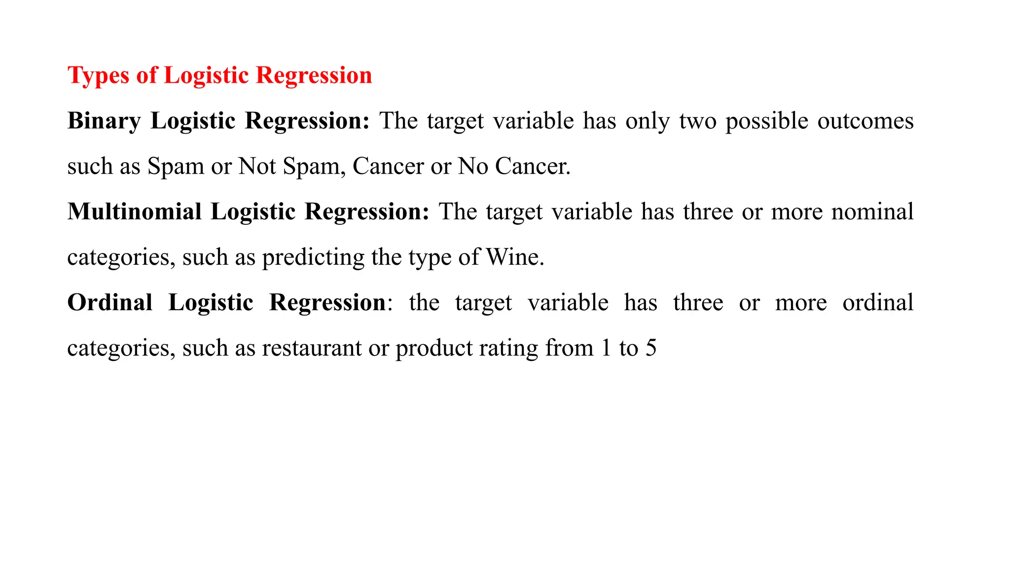 Types of Logistic Regression
Binary Logistic Regression: The target variable has only two possible outcomes
such as Spam or Not Spam, Cancer or No Cancer.
Multinomial Logistic Regression: The target variable has three or more nominal
categories, such as predicting the type of Wine.
Ordinal Logistic Regression: the target variable has three or more ordinal
categories, such as restaurant or product rating from 1 to 5
 