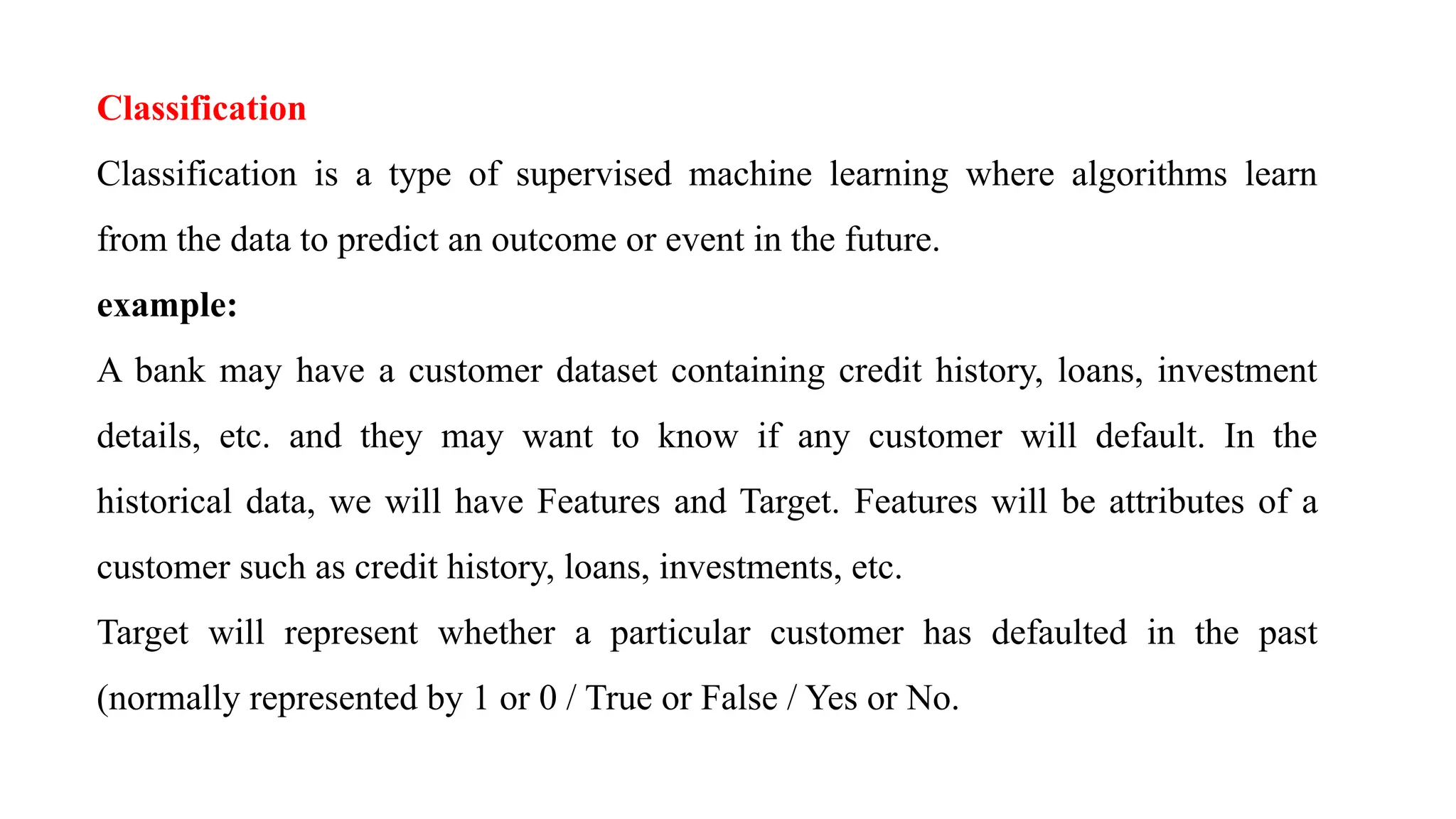 Classification
Classification is a type of supervised machine learning where algorithms learn
from the data to predict an outcome or event in the future.
example:
A bank may have a customer dataset containing credit history, loans, investment
details, etc. and they may want to know if any customer will default. In the
historical data, we will have Features and Target. Features will be attributes of a
customer such as credit history, loans, investments, etc.
Target will represent whether a particular customer has defaulted in the past
(normally represented by 1 or 0 / True or False / Yes or No.
 