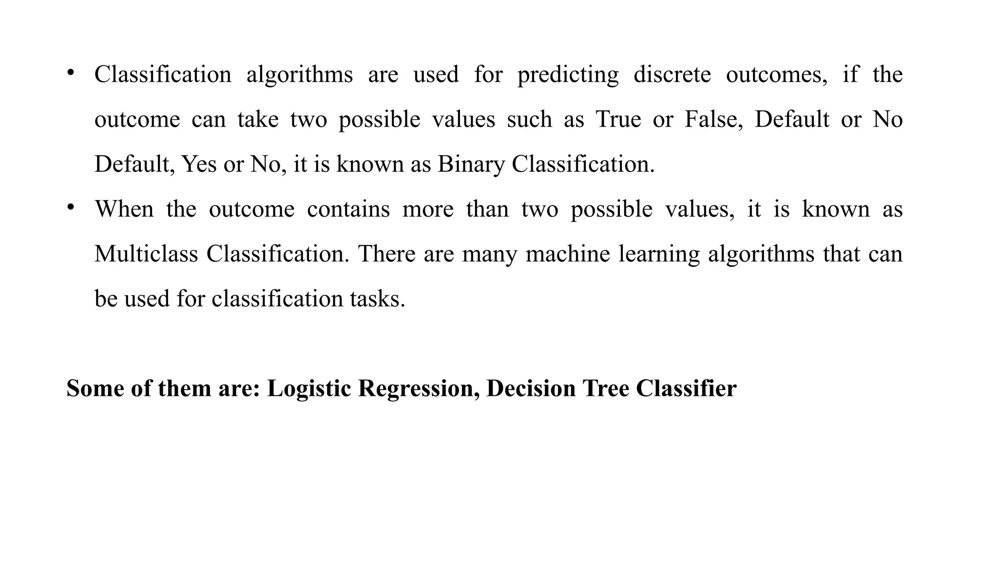 • Classification algorithms are used for predicting discrete outcomes, if the
outcome can take two possible values such as True or False, Default or No
Default, Yes or No, it is known as Binary Classification.
• When the outcome contains more than two possible values, it is known as
Multiclass Classification. There are many machine learning algorithms that can
be used for classification tasks.
Some of them are: Logistic Regression, Decision Tree Classifier
 