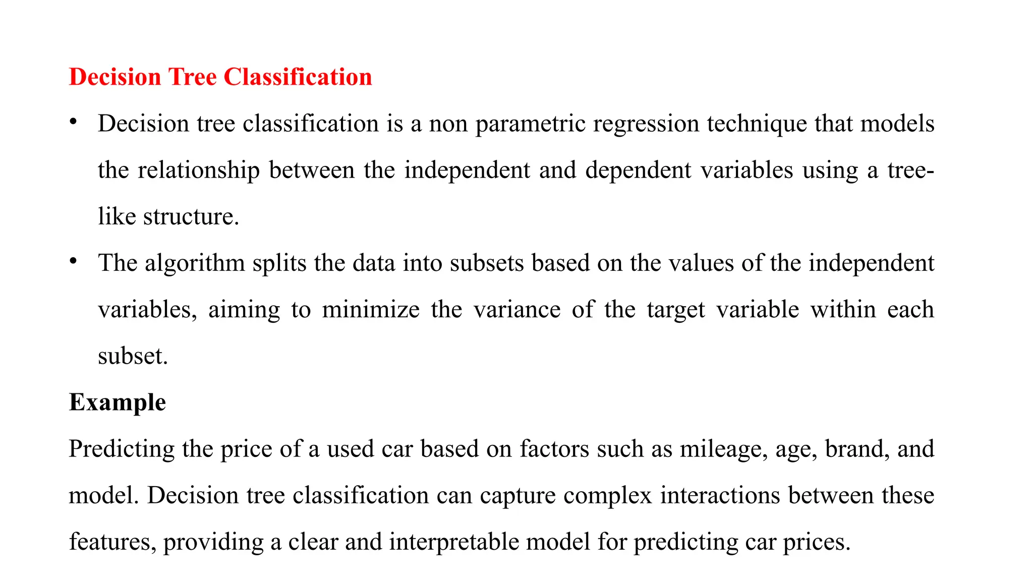 Decision Tree Classification
• Decision tree classification is a non parametric regression technique that models
the relationship between the independent and dependent variables using a tree-
like structure.
• The algorithm splits the data into subsets based on the values of the independent
variables, aiming to minimize the variance of the target variable within each
subset.
Example
Predicting the price of a used car based on factors such as mileage, age, brand, and
model. Decision tree classification can capture complex interactions between these
features, providing a clear and interpretable model for predicting car prices.
 