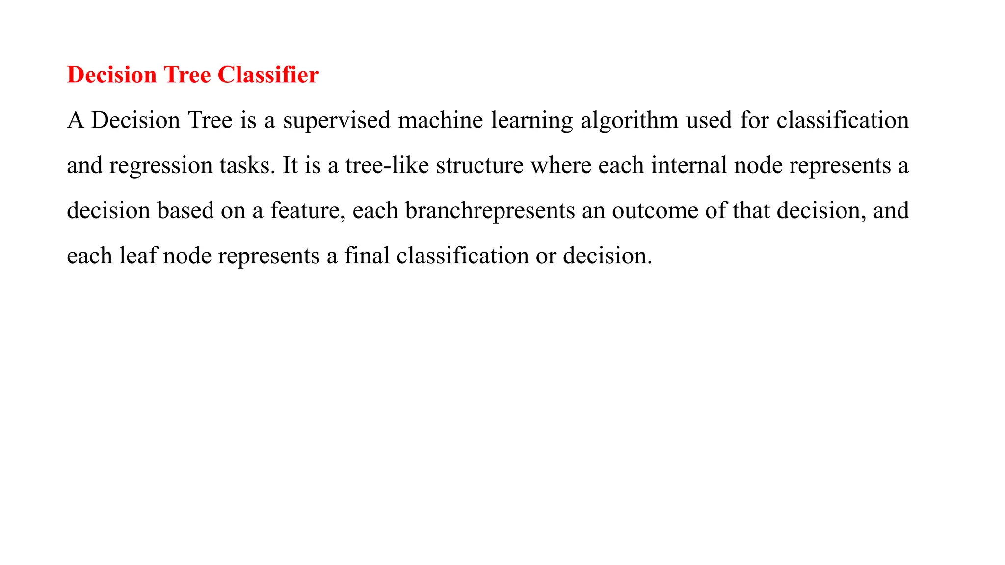 Decision Tree Classifier
A Decision Tree is a supervised machine learning algorithm used for classification
and regression tasks. It is a tree-like structure where each internal node represents a
decision based on a feature, each branchrepresents an outcome of that decision, and
each leaf node represents a final classification or decision.
 