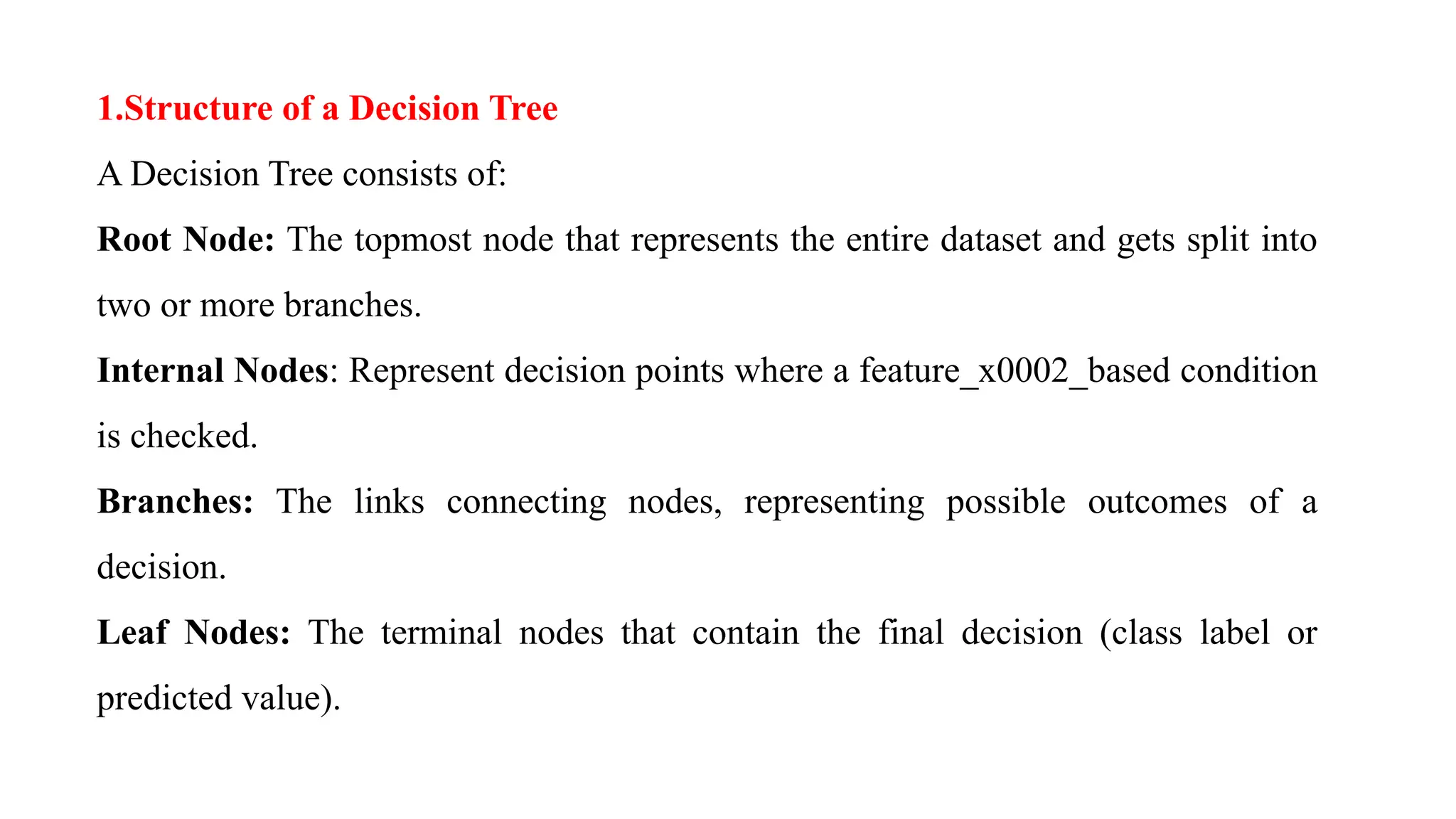 1.Structure of a Decision Tree
A Decision Tree consists of:
Root Node: The topmost node that represents the entire dataset and gets split into
two or more branches.
Internal Nodes: Represent decision points where a feature_x0002_based condition
is checked.
Branches: The links connecting nodes, representing possible outcomes of a
decision.
Leaf Nodes: The terminal nodes that contain the final decision (class label or
predicted value).
 