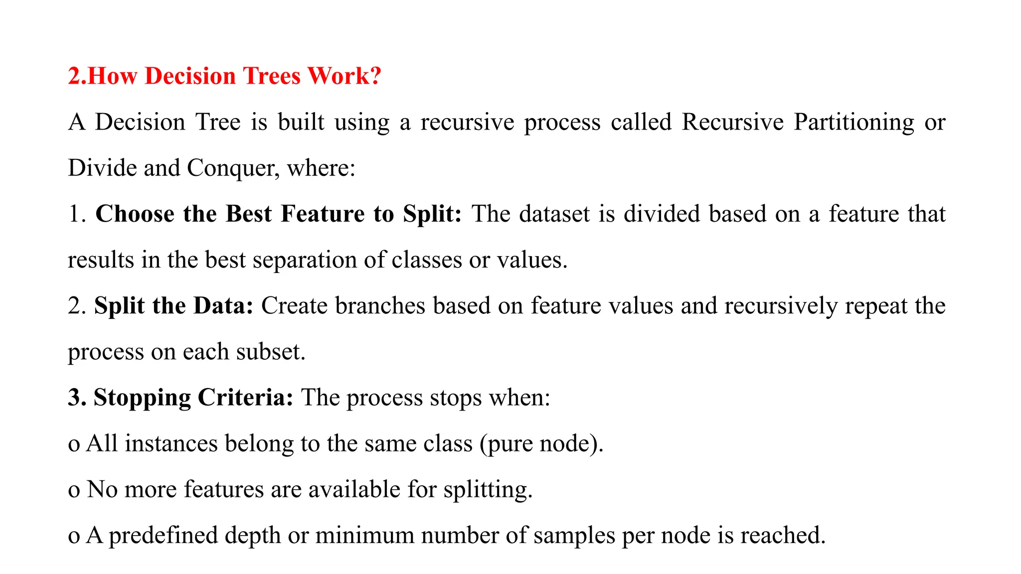 2.How Decision Trees Work?
A Decision Tree is built using a recursive process called Recursive Partitioning or
Divide and Conquer, where:
1. Choose the Best Feature to Split: The dataset is divided based on a feature that
results in the best separation of classes or values.
2. Split the Data: Create branches based on feature values and recursively repeat the
process on each subset.
3. Stopping Criteria: The process stops when:
o All instances belong to the same class (pure node).
o No more features are available for splitting.
o A predefined depth or minimum number of samples per node is reached.
 