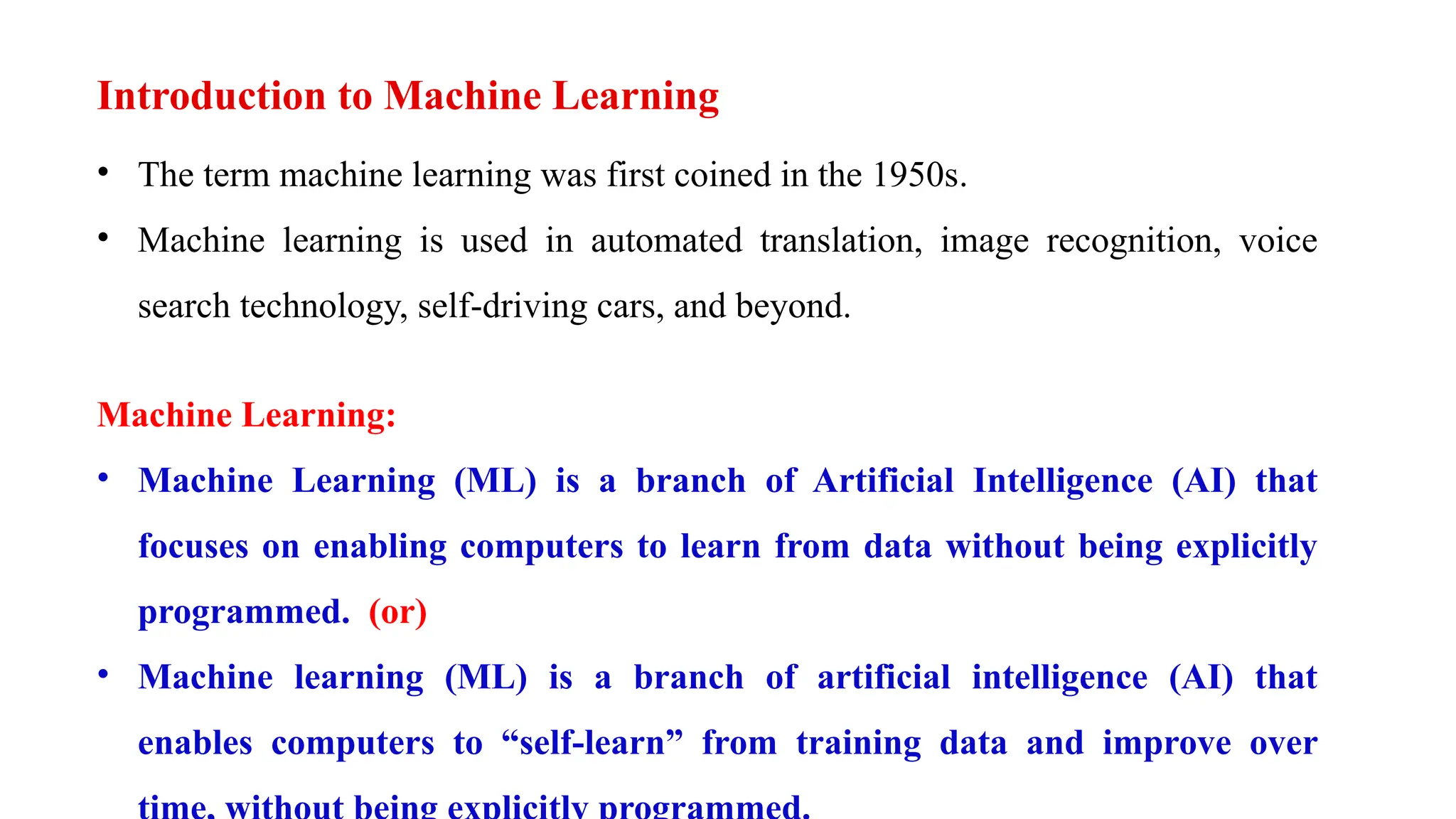 Introduction to Machine Learning
• The term machine learning was first coined in the 1950s.
• Machine learning is used in automated translation, image recognition, voice
search technology, self-driving cars, and beyond.
Machine Learning:
• Machine Learning (ML) is a branch of Artificial Intelligence (AI) that
focuses on enabling computers to learn from data without being explicitly
programmed. (or)
• Machine learning (ML) is a branch of artificial intelligence (AI) that
enables computers to “self-learn” from training data and improve over
 