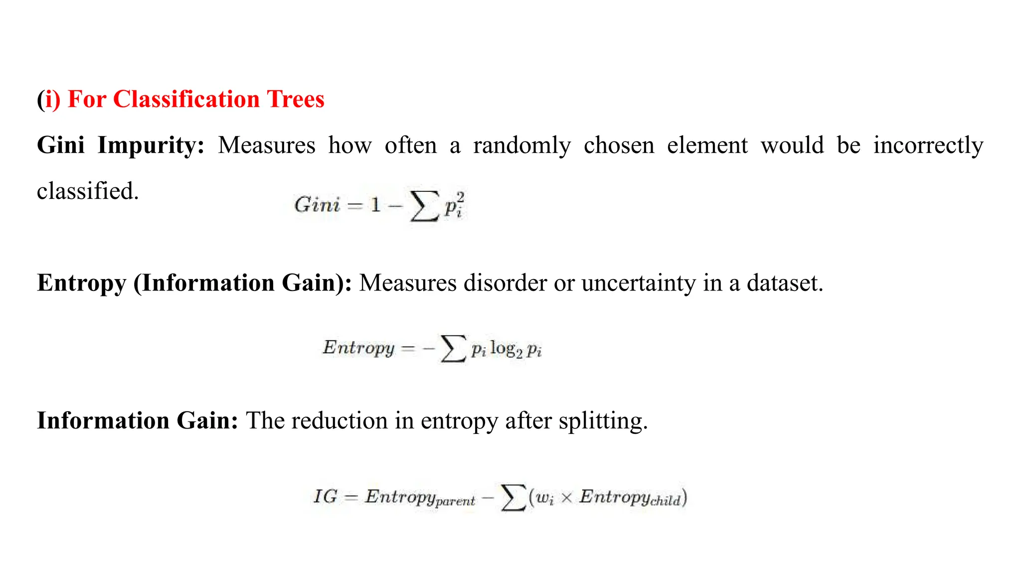 (i) For Classification Trees
Gini Impurity: Measures how often a randomly chosen element would be incorrectly
classified.
Entropy (Information Gain): Measures disorder or uncertainty in a dataset.
Information Gain: The reduction in entropy after splitting.
 