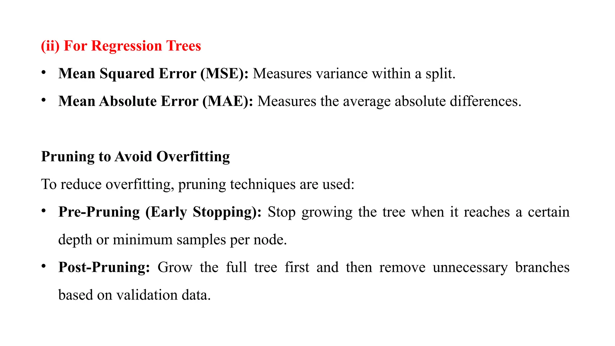 (ii) For Regression Trees
• Mean Squared Error (MSE): Measures variance within a split.
• Mean Absolute Error (MAE): Measures the average absolute differences.
Pruning to Avoid Overfitting
To reduce overfitting, pruning techniques are used:
• Pre-Pruning (Early Stopping): Stop growing the tree when it reaches a certain
depth or minimum samples per node.
• Post-Pruning: Grow the full tree first and then remove unnecessary branches
based on validation data.
 