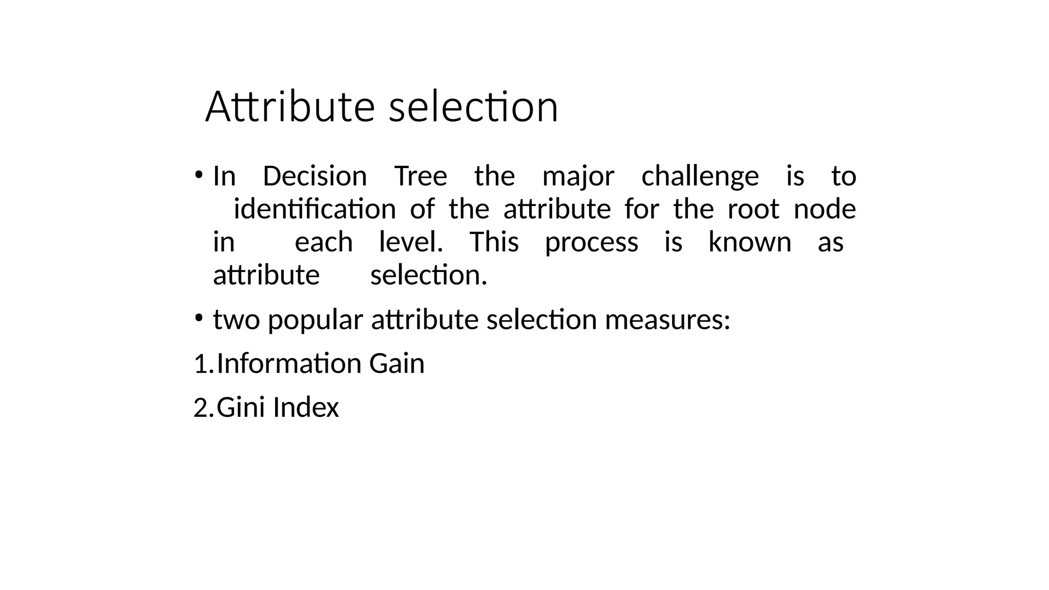Attribute selection
• In Decision Tree the major challenge is to
identification of the attribute for the root node
in each level. This process is known as
attribute selection.
• two popular attribute selection measures:
1.Information Gain
2.Gini Index
 