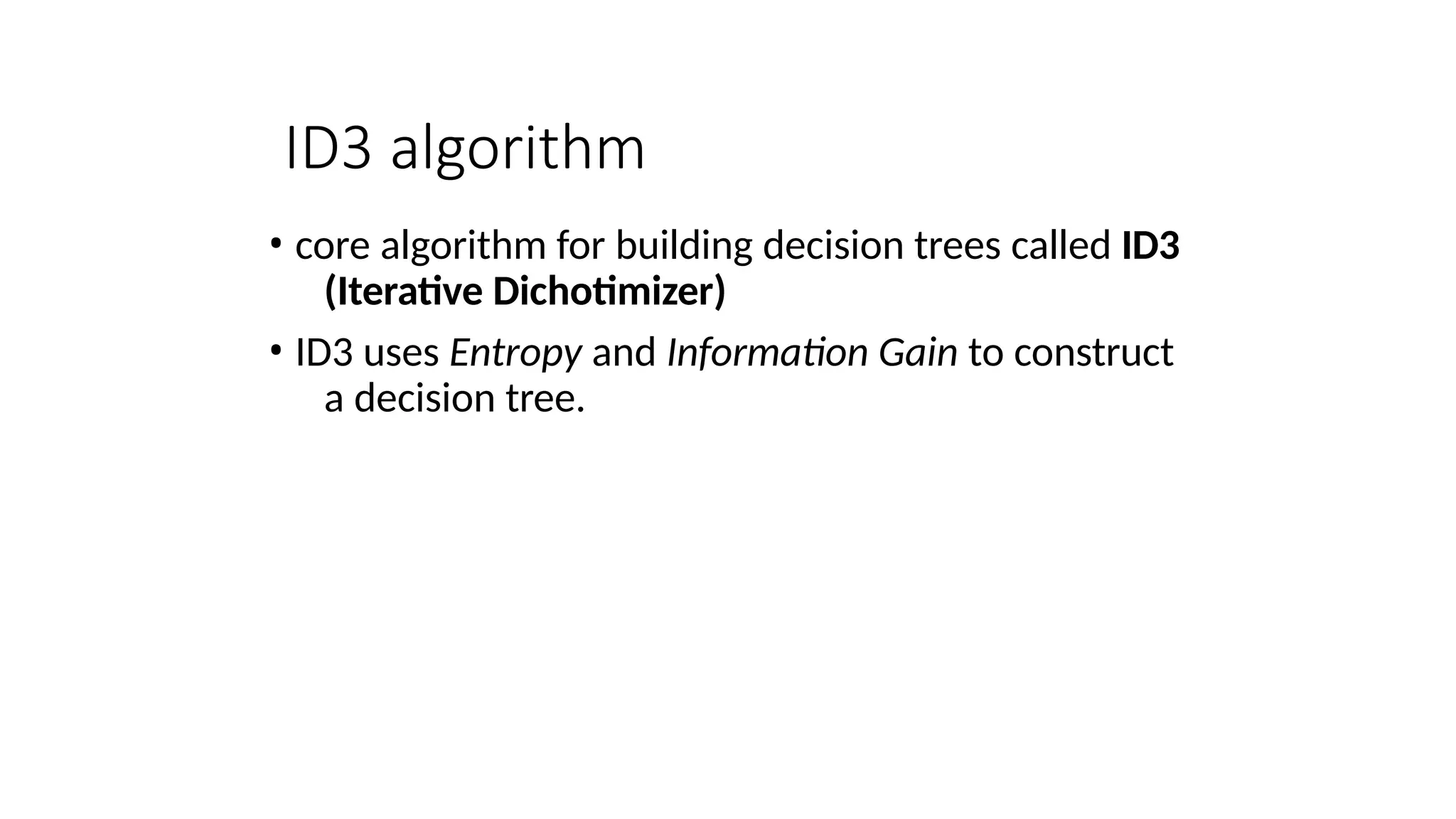 ID3 algorithm
• core algorithm for building decision trees called ID3
(Iterative Dichotimizer)
• ID3 uses Entropy and Information Gain to construct
a decision tree.
 